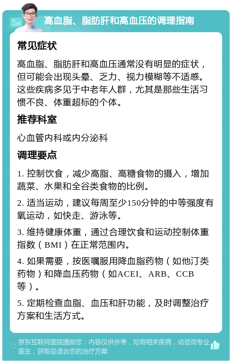 高血脂、脂肪肝和高血压的调理指南 常见症状 高血脂、脂肪肝和高血压通常没有明显的症状，但可能会出现头晕、乏力、视力模糊等不适感。这些疾病多见于中老年人群，尤其是那些生活习惯不良、体重超标的个体。 推荐科室 心血管内科或内分泌科 调理要点 1. 控制饮食，减少高脂、高糖食物的摄入，增加蔬菜、水果和全谷类食物的比例。 2. 适当运动，建议每周至少150分钟的中等强度有氧运动，如快走、游泳等。 3. 维持健康体重，通过合理饮食和运动控制体重指数（BMI）在正常范围内。 4. 如果需要，按医嘱服用降血脂药物（如他汀类药物）和降血压药物（如ACEI、ARB、CCB等）。 5. 定期检查血脂、血压和肝功能，及时调整治疗方案和生活方式。