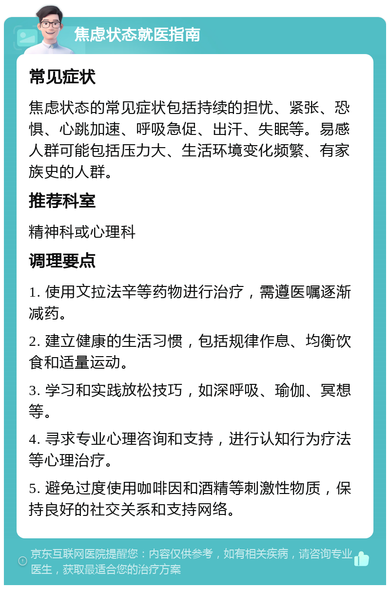 焦虑状态就医指南 常见症状 焦虑状态的常见症状包括持续的担忧、紧张、恐惧、心跳加速、呼吸急促、出汗、失眠等。易感人群可能包括压力大、生活环境变化频繁、有家族史的人群。 推荐科室 精神科或心理科 调理要点 1. 使用文拉法辛等药物进行治疗，需遵医嘱逐渐减药。 2. 建立健康的生活习惯，包括规律作息、均衡饮食和适量运动。 3. 学习和实践放松技巧，如深呼吸、瑜伽、冥想等。 4. 寻求专业心理咨询和支持，进行认知行为疗法等心理治疗。 5. 避免过度使用咖啡因和酒精等刺激性物质，保持良好的社交关系和支持网络。