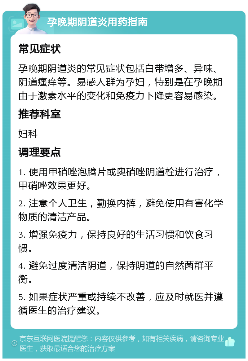 孕晚期阴道炎用药指南 常见症状 孕晚期阴道炎的常见症状包括白带增多、异味、阴道瘙痒等。易感人群为孕妇，特别是在孕晚期由于激素水平的变化和免疫力下降更容易感染。 推荐科室 妇科 调理要点 1. 使用甲硝唑泡腾片或奥硝唑阴道栓进行治疗，甲硝唑效果更好。 2. 注意个人卫生，勤换内裤，避免使用有害化学物质的清洁产品。 3. 增强免疫力，保持良好的生活习惯和饮食习惯。 4. 避免过度清洁阴道，保持阴道的自然菌群平衡。 5. 如果症状严重或持续不改善，应及时就医并遵循医生的治疗建议。