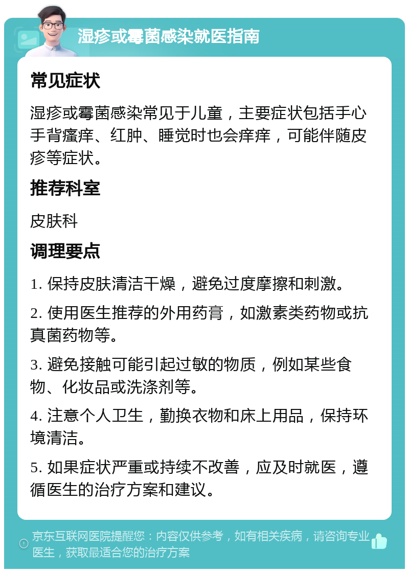 湿疹或霉菌感染就医指南 常见症状 湿疹或霉菌感染常见于儿童，主要症状包括手心手背瘙痒、红肿、睡觉时也会痒痒，可能伴随皮疹等症状。 推荐科室 皮肤科 调理要点 1. 保持皮肤清洁干燥，避免过度摩擦和刺激。 2. 使用医生推荐的外用药膏，如激素类药物或抗真菌药物等。 3. 避免接触可能引起过敏的物质，例如某些食物、化妆品或洗涤剂等。 4. 注意个人卫生，勤换衣物和床上用品，保持环境清洁。 5. 如果症状严重或持续不改善，应及时就医，遵循医生的治疗方案和建议。