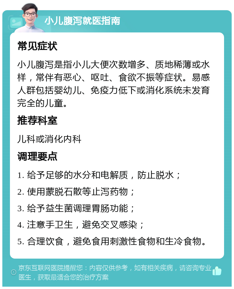 小儿腹泻就医指南 常见症状 小儿腹泻是指小儿大便次数增多、质地稀薄或水样，常伴有恶心、呕吐、食欲不振等症状。易感人群包括婴幼儿、免疫力低下或消化系统未发育完全的儿童。 推荐科室 儿科或消化内科 调理要点 1. 给予足够的水分和电解质，防止脱水； 2. 使用蒙脱石散等止泻药物； 3. 给予益生菌调理胃肠功能； 4. 注意手卫生，避免交叉感染； 5. 合理饮食，避免食用刺激性食物和生冷食物。