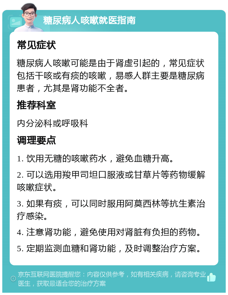 糖尿病人咳嗽就医指南 常见症状 糖尿病人咳嗽可能是由于肾虚引起的，常见症状包括干咳或有痰的咳嗽，易感人群主要是糖尿病患者，尤其是肾功能不全者。 推荐科室 内分泌科或呼吸科 调理要点 1. 饮用无糖的咳嗽药水，避免血糖升高。 2. 可以选用羧甲司坦口服液或甘草片等药物缓解咳嗽症状。 3. 如果有痰，可以同时服用阿莫西林等抗生素治疗感染。 4. 注意肾功能，避免使用对肾脏有负担的药物。 5. 定期监测血糖和肾功能，及时调整治疗方案。