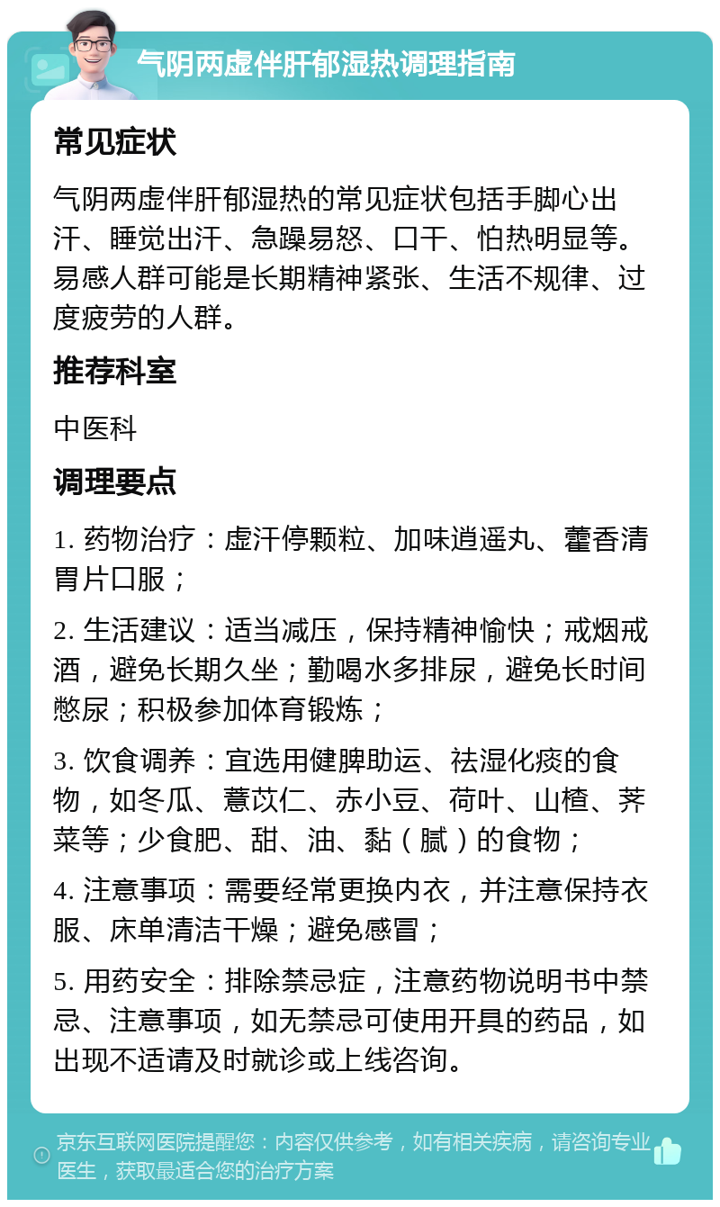 气阴两虚伴肝郁湿热调理指南 常见症状 气阴两虚伴肝郁湿热的常见症状包括手脚心出汗、睡觉出汗、急躁易怒、口干、怕热明显等。易感人群可能是长期精神紧张、生活不规律、过度疲劳的人群。 推荐科室 中医科 调理要点 1. 药物治疗：虚汗停颗粒、加味逍遥丸、藿香清胃片口服； 2. 生活建议：适当减压，保持精神愉快；戒烟戒酒，避免长期久坐；勤喝水多排尿，避免长时间憋尿；积极参加体育锻炼； 3. 饮食调养：宜选用健脾助运、祛湿化痰的食物，如冬瓜、薏苡仁、赤小豆、荷叶、山楂、荠菜等；少食肥、甜、油、黏（腻）的食物； 4. 注意事项：需要经常更换内衣，并注意保持衣服、床单清洁干燥；避免感冒； 5. 用药安全：排除禁忌症，注意药物说明书中禁忌、注意事项，如无禁忌可使用开具的药品，如出现不适请及时就诊或上线咨询。