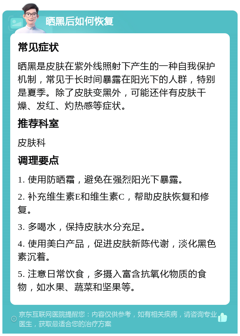 晒黑后如何恢复 常见症状 晒黑是皮肤在紫外线照射下产生的一种自我保护机制，常见于长时间暴露在阳光下的人群，特别是夏季。除了皮肤变黑外，可能还伴有皮肤干燥、发红、灼热感等症状。 推荐科室 皮肤科 调理要点 1. 使用防晒霜，避免在强烈阳光下暴露。 2. 补充维生素E和维生素C，帮助皮肤恢复和修复。 3. 多喝水，保持皮肤水分充足。 4. 使用美白产品，促进皮肤新陈代谢，淡化黑色素沉着。 5. 注意日常饮食，多摄入富含抗氧化物质的食物，如水果、蔬菜和坚果等。