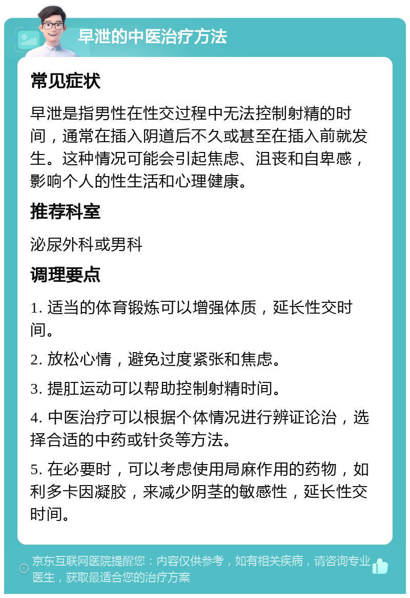 早泄的中医治疗方法 常见症状 早泄是指男性在性交过程中无法控制射精的时间，通常在插入阴道后不久或甚至在插入前就发生。这种情况可能会引起焦虑、沮丧和自卑感，影响个人的性生活和心理健康。 推荐科室 泌尿外科或男科 调理要点 1. 适当的体育锻炼可以增强体质，延长性交时间。 2. 放松心情，避免过度紧张和焦虑。 3. 提肛运动可以帮助控制射精时间。 4. 中医治疗可以根据个体情况进行辨证论治，选择合适的中药或针灸等方法。 5. 在必要时，可以考虑使用局麻作用的药物，如利多卡因凝胶，来减少阴茎的敏感性，延长性交时间。