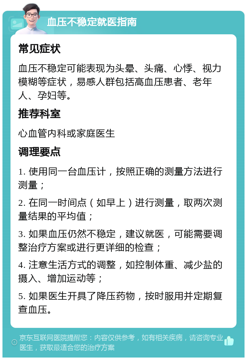 血压不稳定就医指南 常见症状 血压不稳定可能表现为头晕、头痛、心悸、视力模糊等症状，易感人群包括高血压患者、老年人、孕妇等。 推荐科室 心血管内科或家庭医生 调理要点 1. 使用同一台血压计，按照正确的测量方法进行测量； 2. 在同一时间点（如早上）进行测量，取两次测量结果的平均值； 3. 如果血压仍然不稳定，建议就医，可能需要调整治疗方案或进行更详细的检查； 4. 注意生活方式的调整，如控制体重、减少盐的摄入、增加运动等； 5. 如果医生开具了降压药物，按时服用并定期复查血压。