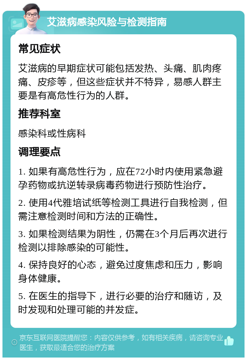 艾滋病感染风险与检测指南 常见症状 艾滋病的早期症状可能包括发热、头痛、肌肉疼痛、皮疹等，但这些症状并不特异，易感人群主要是有高危性行为的人群。 推荐科室 感染科或性病科 调理要点 1. 如果有高危性行为，应在72小时内使用紧急避孕药物或抗逆转录病毒药物进行预防性治疗。 2. 使用4代雅培试纸等检测工具进行自我检测，但需注意检测时间和方法的正确性。 3. 如果检测结果为阴性，仍需在3个月后再次进行检测以排除感染的可能性。 4. 保持良好的心态，避免过度焦虑和压力，影响身体健康。 5. 在医生的指导下，进行必要的治疗和随访，及时发现和处理可能的并发症。