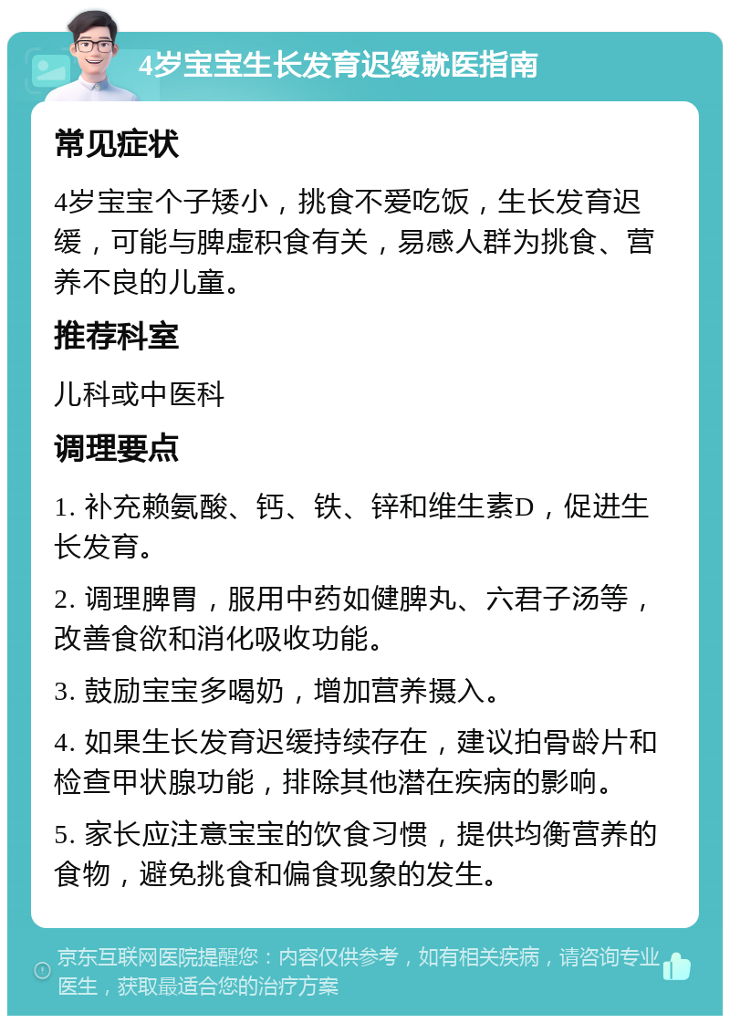 4岁宝宝生长发育迟缓就医指南 常见症状 4岁宝宝个子矮小，挑食不爱吃饭，生长发育迟缓，可能与脾虚积食有关，易感人群为挑食、营养不良的儿童。 推荐科室 儿科或中医科 调理要点 1. 补充赖氨酸、钙、铁、锌和维生素D，促进生长发育。 2. 调理脾胃，服用中药如健脾丸、六君子汤等，改善食欲和消化吸收功能。 3. 鼓励宝宝多喝奶，增加营养摄入。 4. 如果生长发育迟缓持续存在，建议拍骨龄片和检查甲状腺功能，排除其他潜在疾病的影响。 5. 家长应注意宝宝的饮食习惯，提供均衡营养的食物，避免挑食和偏食现象的发生。