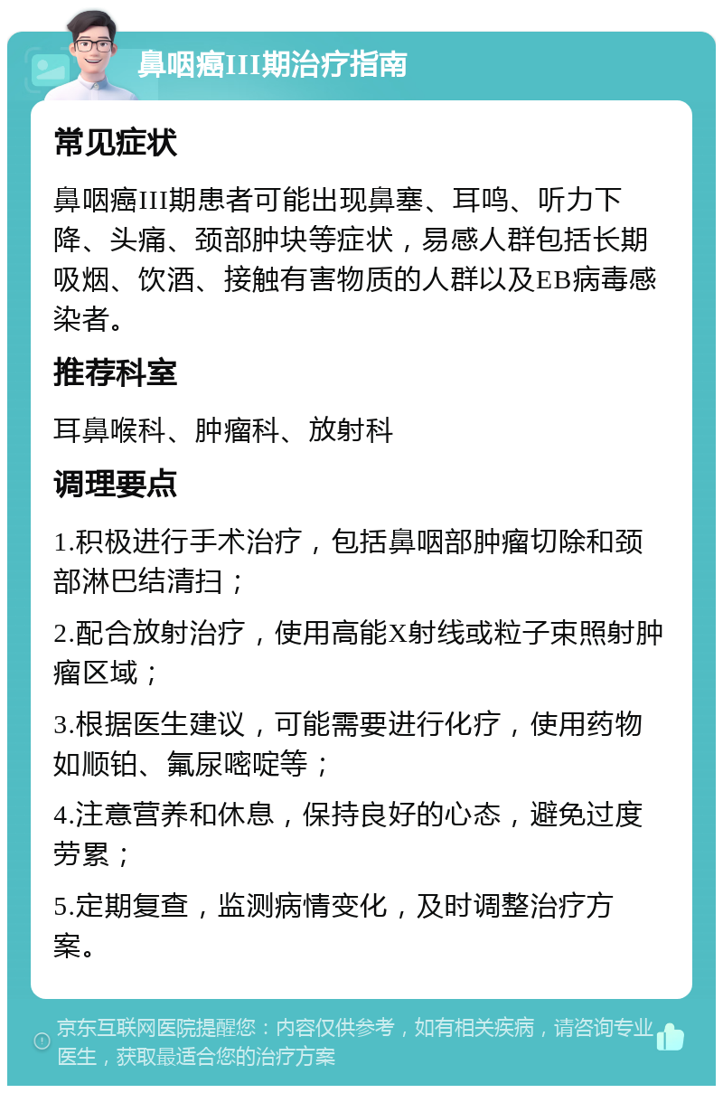 鼻咽癌III期治疗指南 常见症状 鼻咽癌III期患者可能出现鼻塞、耳鸣、听力下降、头痛、颈部肿块等症状，易感人群包括长期吸烟、饮酒、接触有害物质的人群以及EB病毒感染者。 推荐科室 耳鼻喉科、肿瘤科、放射科 调理要点 1.积极进行手术治疗，包括鼻咽部肿瘤切除和颈部淋巴结清扫； 2.配合放射治疗，使用高能X射线或粒子束照射肿瘤区域； 3.根据医生建议，可能需要进行化疗，使用药物如顺铂、氟尿嘧啶等； 4.注意营养和休息，保持良好的心态，避免过度劳累； 5.定期复查，监测病情变化，及时调整治疗方案。