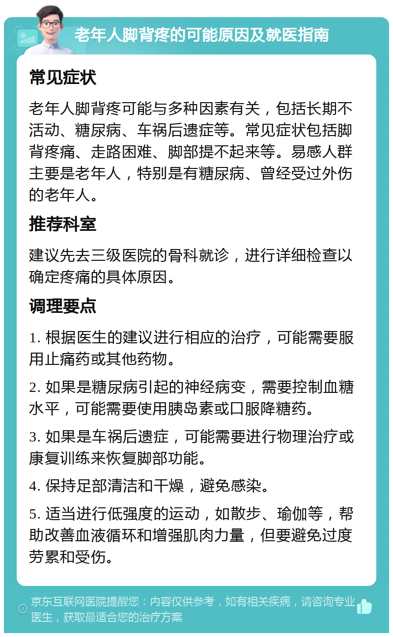 老年人脚背疼的可能原因及就医指南 常见症状 老年人脚背疼可能与多种因素有关，包括长期不活动、糖尿病、车祸后遗症等。常见症状包括脚背疼痛、走路困难、脚部提不起来等。易感人群主要是老年人，特别是有糖尿病、曾经受过外伤的老年人。 推荐科室 建议先去三级医院的骨科就诊，进行详细检查以确定疼痛的具体原因。 调理要点 1. 根据医生的建议进行相应的治疗，可能需要服用止痛药或其他药物。 2. 如果是糖尿病引起的神经病变，需要控制血糖水平，可能需要使用胰岛素或口服降糖药。 3. 如果是车祸后遗症，可能需要进行物理治疗或康复训练来恢复脚部功能。 4. 保持足部清洁和干燥，避免感染。 5. 适当进行低强度的运动，如散步、瑜伽等，帮助改善血液循环和增强肌肉力量，但要避免过度劳累和受伤。