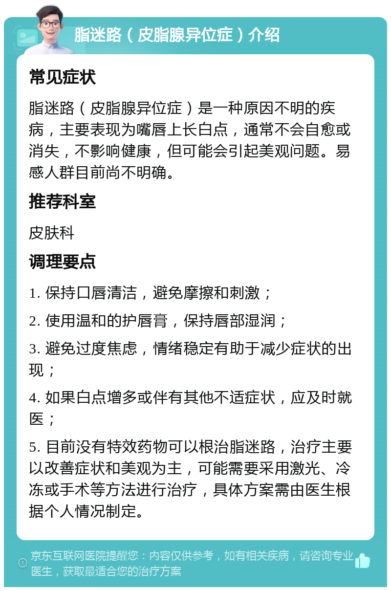 脂迷路（皮脂腺异位症）介绍 常见症状 脂迷路（皮脂腺异位症）是一种原因不明的疾病，主要表现为嘴唇上长白点，通常不会自愈或消失，不影响健康，但可能会引起美观问题。易感人群目前尚不明确。 推荐科室 皮肤科 调理要点 1. 保持口唇清洁，避免摩擦和刺激； 2. 使用温和的护唇膏，保持唇部湿润； 3. 避免过度焦虑，情绪稳定有助于减少症状的出现； 4. 如果白点增多或伴有其他不适症状，应及时就医； 5. 目前没有特效药物可以根治脂迷路，治疗主要以改善症状和美观为主，可能需要采用激光、冷冻或手术等方法进行治疗，具体方案需由医生根据个人情况制定。