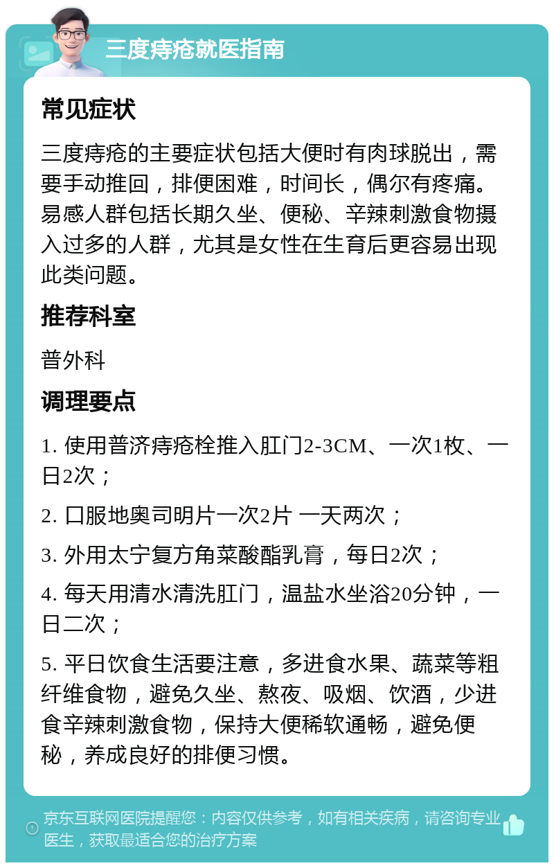 三度痔疮就医指南 常见症状 三度痔疮的主要症状包括大便时有肉球脱出，需要手动推回，排便困难，时间长，偶尔有疼痛。易感人群包括长期久坐、便秘、辛辣刺激食物摄入过多的人群，尤其是女性在生育后更容易出现此类问题。 推荐科室 普外科 调理要点 1. 使用普济痔疮栓推入肛门2-3CM、一次1枚、一日2次； 2. 口服地奥司明片一次2片 一天两次； 3. 外用太宁复方角菜酸酯乳膏，每日2次； 4. 每天用清水清洗肛门，温盐水坐浴20分钟，一日二次； 5. 平日饮食生活要注意，多进食水果、蔬菜等粗纤维食物，避免久坐、熬夜、吸烟、饮酒，少进食辛辣刺激食物，保持大便稀软通畅，避免便秘，养成良好的排便习惯。