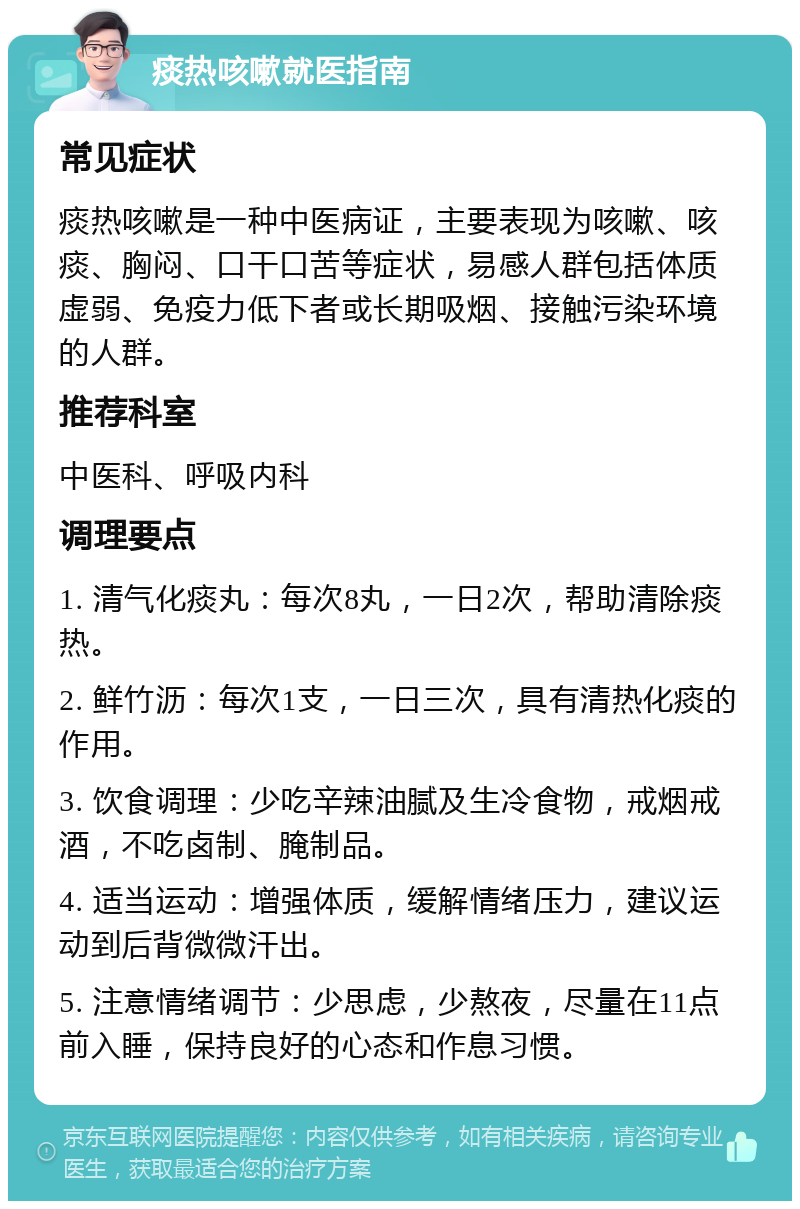 痰热咳嗽就医指南 常见症状 痰热咳嗽是一种中医病证，主要表现为咳嗽、咳痰、胸闷、口干口苦等症状，易感人群包括体质虚弱、免疫力低下者或长期吸烟、接触污染环境的人群。 推荐科室 中医科、呼吸内科 调理要点 1. 清气化痰丸：每次8丸，一日2次，帮助清除痰热。 2. 鲜竹沥：每次1支，一日三次，具有清热化痰的作用。 3. 饮食调理：少吃辛辣油腻及生冷食物，戒烟戒酒，不吃卤制、腌制品。 4. 适当运动：增强体质，缓解情绪压力，建议运动到后背微微汗出。 5. 注意情绪调节：少思虑，少熬夜，尽量在11点前入睡，保持良好的心态和作息习惯。