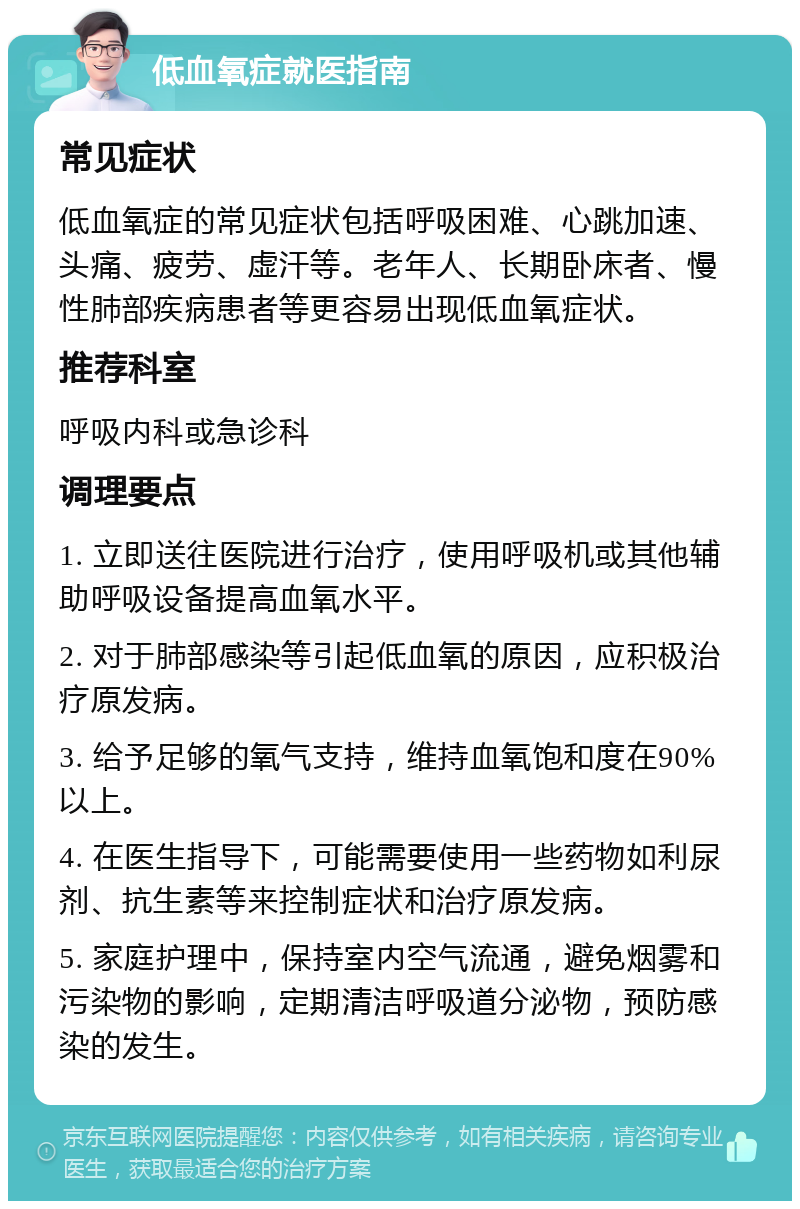 低血氧症就医指南 常见症状 低血氧症的常见症状包括呼吸困难、心跳加速、头痛、疲劳、虚汗等。老年人、长期卧床者、慢性肺部疾病患者等更容易出现低血氧症状。 推荐科室 呼吸内科或急诊科 调理要点 1. 立即送往医院进行治疗，使用呼吸机或其他辅助呼吸设备提高血氧水平。 2. 对于肺部感染等引起低血氧的原因，应积极治疗原发病。 3. 给予足够的氧气支持，维持血氧饱和度在90%以上。 4. 在医生指导下，可能需要使用一些药物如利尿剂、抗生素等来控制症状和治疗原发病。 5. 家庭护理中，保持室内空气流通，避免烟雾和污染物的影响，定期清洁呼吸道分泌物，预防感染的发生。