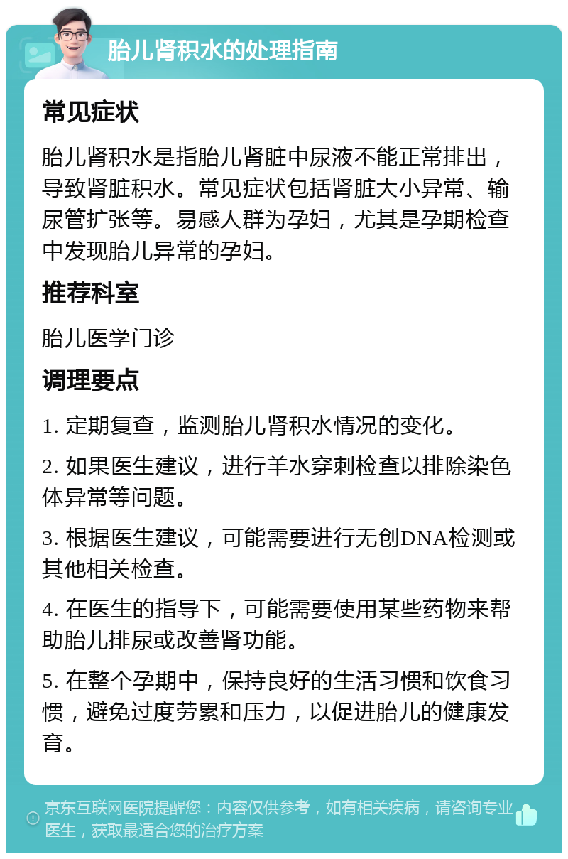 胎儿肾积水的处理指南 常见症状 胎儿肾积水是指胎儿肾脏中尿液不能正常排出，导致肾脏积水。常见症状包括肾脏大小异常、输尿管扩张等。易感人群为孕妇，尤其是孕期检查中发现胎儿异常的孕妇。 推荐科室 胎儿医学门诊 调理要点 1. 定期复查，监测胎儿肾积水情况的变化。 2. 如果医生建议，进行羊水穿刺检查以排除染色体异常等问题。 3. 根据医生建议，可能需要进行无创DNA检测或其他相关检查。 4. 在医生的指导下，可能需要使用某些药物来帮助胎儿排尿或改善肾功能。 5. 在整个孕期中，保持良好的生活习惯和饮食习惯，避免过度劳累和压力，以促进胎儿的健康发育。