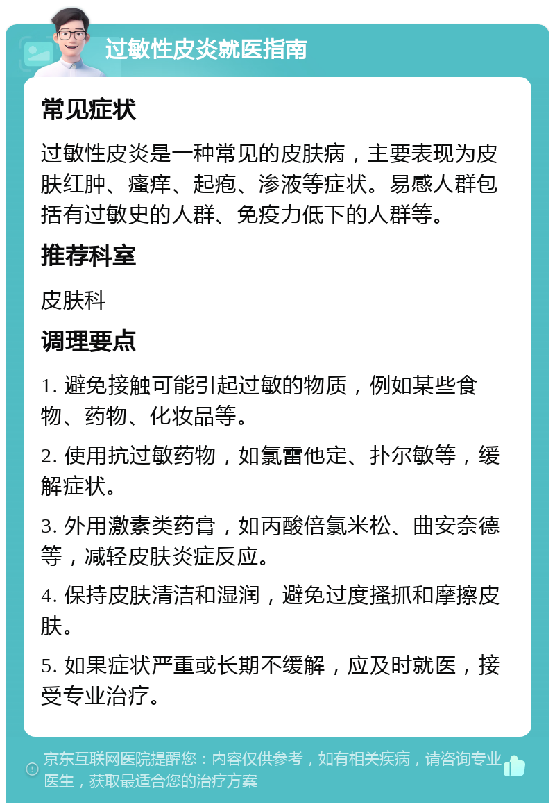 过敏性皮炎就医指南 常见症状 过敏性皮炎是一种常见的皮肤病，主要表现为皮肤红肿、瘙痒、起疱、渗液等症状。易感人群包括有过敏史的人群、免疫力低下的人群等。 推荐科室 皮肤科 调理要点 1. 避免接触可能引起过敏的物质，例如某些食物、药物、化妆品等。 2. 使用抗过敏药物，如氯雷他定、扑尔敏等，缓解症状。 3. 外用激素类药膏，如丙酸倍氯米松、曲安奈德等，减轻皮肤炎症反应。 4. 保持皮肤清洁和湿润，避免过度搔抓和摩擦皮肤。 5. 如果症状严重或长期不缓解，应及时就医，接受专业治疗。