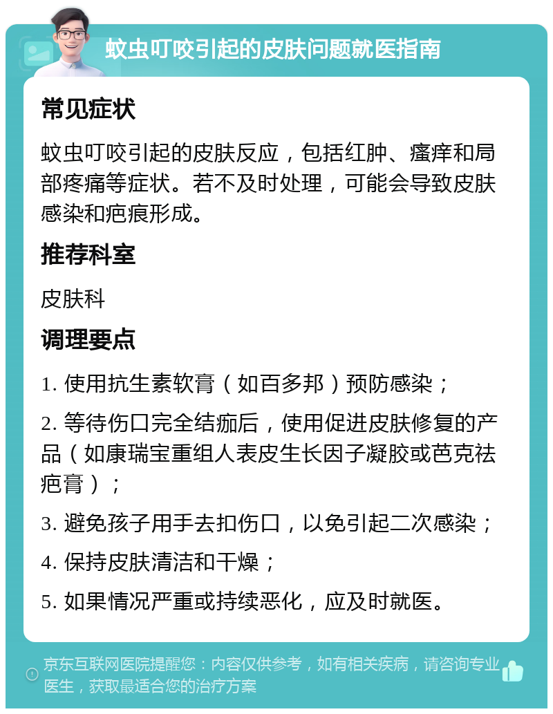 蚊虫叮咬引起的皮肤问题就医指南 常见症状 蚊虫叮咬引起的皮肤反应，包括红肿、瘙痒和局部疼痛等症状。若不及时处理，可能会导致皮肤感染和疤痕形成。 推荐科室 皮肤科 调理要点 1. 使用抗生素软膏（如百多邦）预防感染； 2. 等待伤口完全结痂后，使用促进皮肤修复的产品（如康瑞宝重组人表皮生长因子凝胶或芭克祛疤膏）； 3. 避免孩子用手去扣伤口，以免引起二次感染； 4. 保持皮肤清洁和干燥； 5. 如果情况严重或持续恶化，应及时就医。