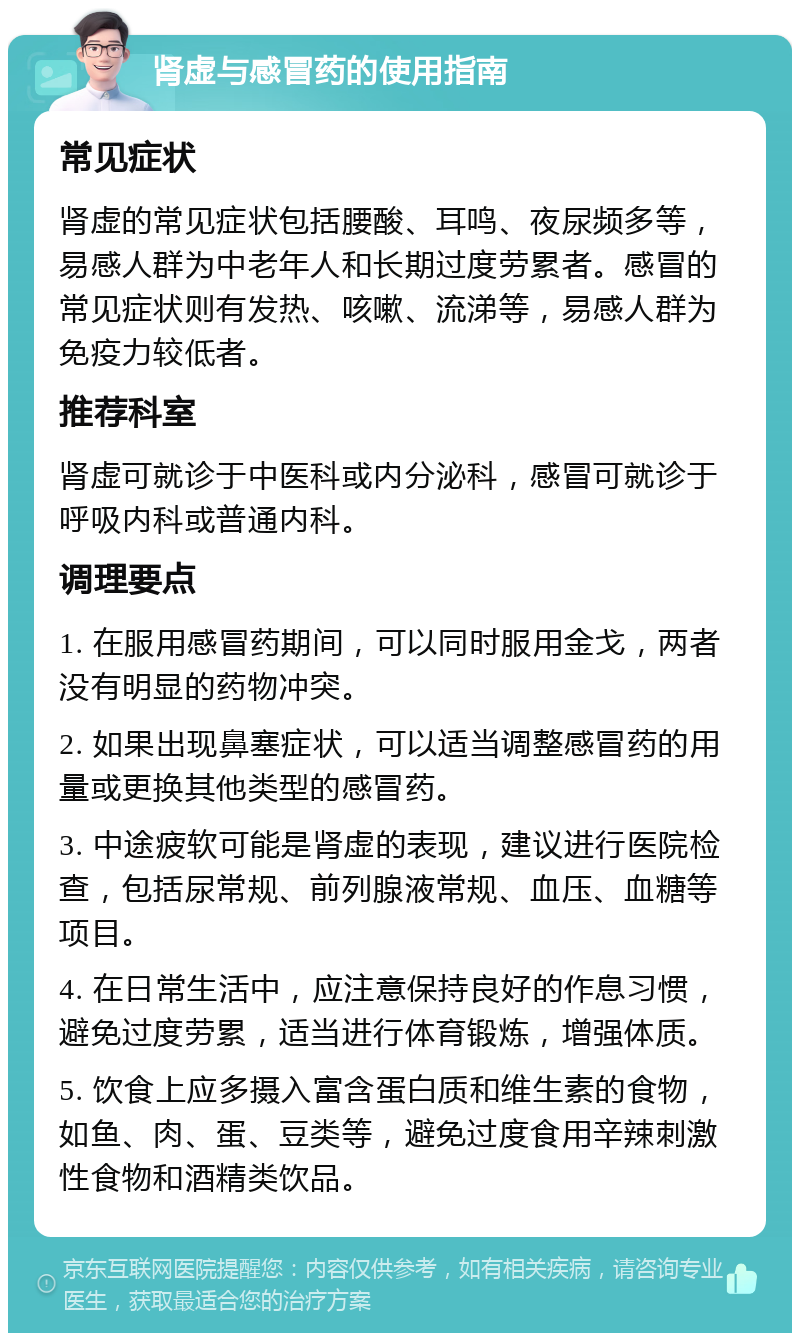 肾虚与感冒药的使用指南 常见症状 肾虚的常见症状包括腰酸、耳鸣、夜尿频多等，易感人群为中老年人和长期过度劳累者。感冒的常见症状则有发热、咳嗽、流涕等，易感人群为免疫力较低者。 推荐科室 肾虚可就诊于中医科或内分泌科，感冒可就诊于呼吸内科或普通内科。 调理要点 1. 在服用感冒药期间，可以同时服用金戈，两者没有明显的药物冲突。 2. 如果出现鼻塞症状，可以适当调整感冒药的用量或更换其他类型的感冒药。 3. 中途疲软可能是肾虚的表现，建议进行医院检查，包括尿常规、前列腺液常规、血压、血糖等项目。 4. 在日常生活中，应注意保持良好的作息习惯，避免过度劳累，适当进行体育锻炼，增强体质。 5. 饮食上应多摄入富含蛋白质和维生素的食物，如鱼、肉、蛋、豆类等，避免过度食用辛辣刺激性食物和酒精类饮品。