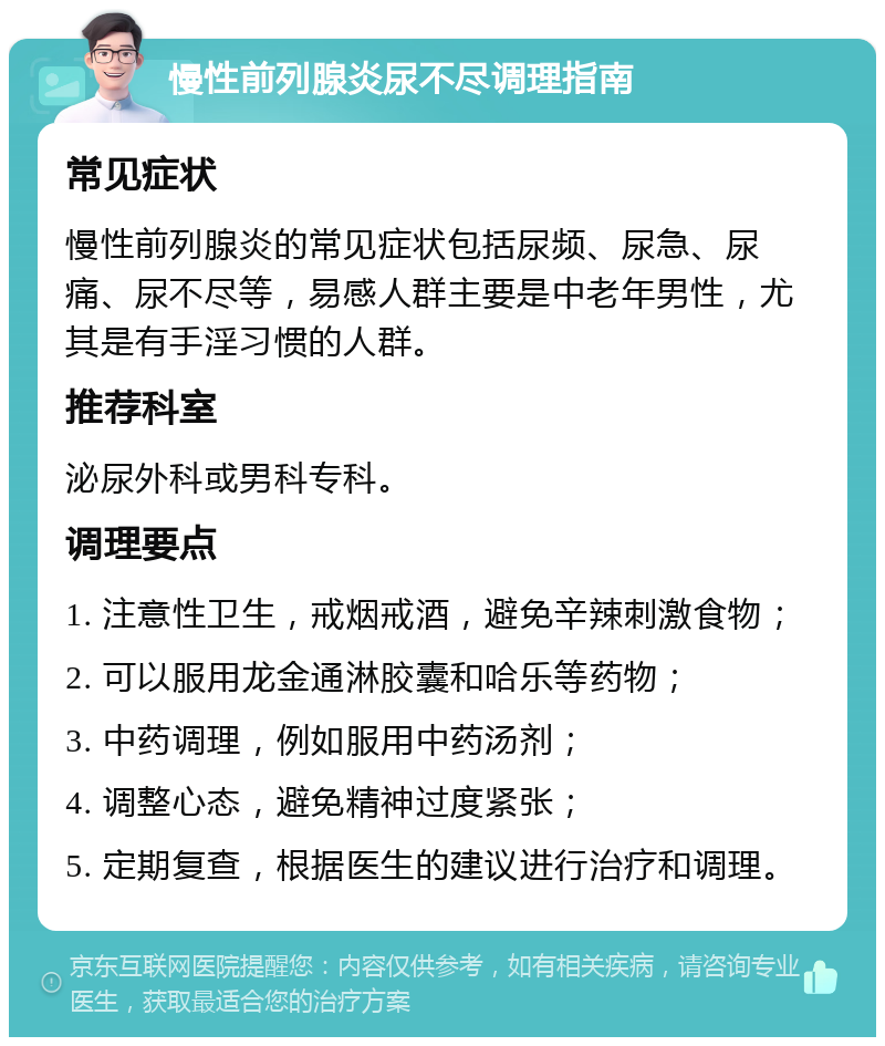 慢性前列腺炎尿不尽调理指南 常见症状 慢性前列腺炎的常见症状包括尿频、尿急、尿痛、尿不尽等，易感人群主要是中老年男性，尤其是有手淫习惯的人群。 推荐科室 泌尿外科或男科专科。 调理要点 1. 注意性卫生，戒烟戒酒，避免辛辣刺激食物； 2. 可以服用龙金通淋胶囊和哈乐等药物； 3. 中药调理，例如服用中药汤剂； 4. 调整心态，避免精神过度紧张； 5. 定期复查，根据医生的建议进行治疗和调理。