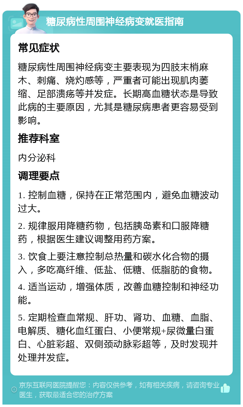 糖尿病性周围神经病变就医指南 常见症状 糖尿病性周围神经病变主要表现为四肢末梢麻木、刺痛、烧灼感等，严重者可能出现肌肉萎缩、足部溃疡等并发症。长期高血糖状态是导致此病的主要原因，尤其是糖尿病患者更容易受到影响。 推荐科室 内分泌科 调理要点 1. 控制血糖，保持在正常范围内，避免血糖波动过大。 2. 规律服用降糖药物，包括胰岛素和口服降糖药，根据医生建议调整用药方案。 3. 饮食上要注意控制总热量和碳水化合物的摄入，多吃高纤维、低盐、低糖、低脂肪的食物。 4. 适当运动，增强体质，改善血糖控制和神经功能。 5. 定期检查血常规、肝功、肾功、血糖、血脂、电解质、糖化血红蛋白、小便常规+尿微量白蛋白、心脏彩超、双侧颈动脉彩超等，及时发现并处理并发症。