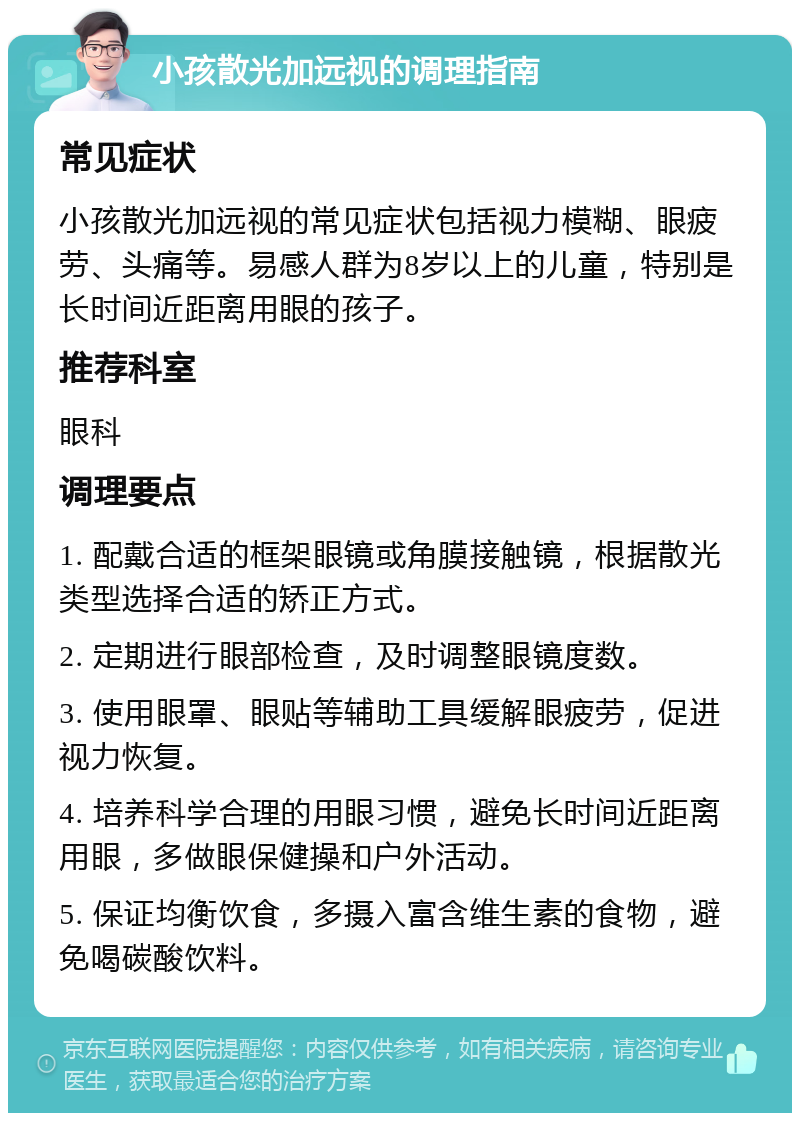 小孩散光加远视的调理指南 常见症状 小孩散光加远视的常见症状包括视力模糊、眼疲劳、头痛等。易感人群为8岁以上的儿童，特别是长时间近距离用眼的孩子。 推荐科室 眼科 调理要点 1. 配戴合适的框架眼镜或角膜接触镜，根据散光类型选择合适的矫正方式。 2. 定期进行眼部检查，及时调整眼镜度数。 3. 使用眼罩、眼贴等辅助工具缓解眼疲劳，促进视力恢复。 4. 培养科学合理的用眼习惯，避免长时间近距离用眼，多做眼保健操和户外活动。 5. 保证均衡饮食，多摄入富含维生素的食物，避免喝碳酸饮料。