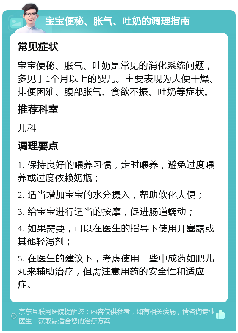 宝宝便秘、胀气、吐奶的调理指南 常见症状 宝宝便秘、胀气、吐奶是常见的消化系统问题，多见于1个月以上的婴儿。主要表现为大便干燥、排便困难、腹部胀气、食欲不振、吐奶等症状。 推荐科室 儿科 调理要点 1. 保持良好的喂养习惯，定时喂养，避免过度喂养或过度依赖奶瓶； 2. 适当增加宝宝的水分摄入，帮助软化大便； 3. 给宝宝进行适当的按摩，促进肠道蠕动； 4. 如果需要，可以在医生的指导下使用开塞露或其他轻泻剂； 5. 在医生的建议下，考虑使用一些中成药如肥儿丸来辅助治疗，但需注意用药的安全性和适应症。