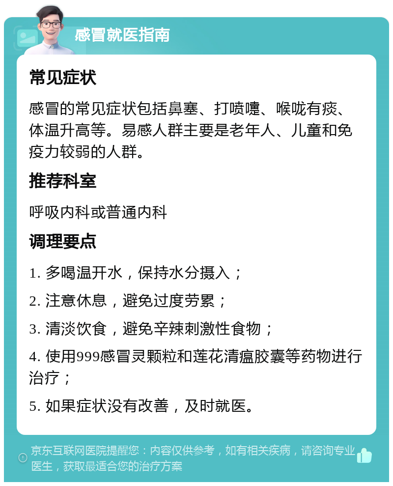 感冒就医指南 常见症状 感冒的常见症状包括鼻塞、打喷嚏、喉咙有痰、体温升高等。易感人群主要是老年人、儿童和免疫力较弱的人群。 推荐科室 呼吸内科或普通内科 调理要点 1. 多喝温开水，保持水分摄入； 2. 注意休息，避免过度劳累； 3. 清淡饮食，避免辛辣刺激性食物； 4. 使用999感冒灵颗粒和莲花清瘟胶囊等药物进行治疗； 5. 如果症状没有改善，及时就医。