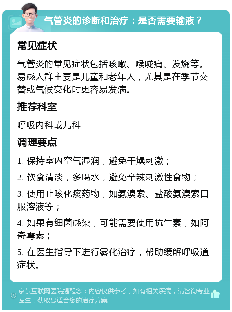 气管炎的诊断和治疗：是否需要输液？ 常见症状 气管炎的常见症状包括咳嗽、喉咙痛、发烧等。易感人群主要是儿童和老年人，尤其是在季节交替或气候变化时更容易发病。 推荐科室 呼吸内科或儿科 调理要点 1. 保持室内空气湿润，避免干燥刺激； 2. 饮食清淡，多喝水，避免辛辣刺激性食物； 3. 使用止咳化痰药物，如氨溴索、盐酸氨溴索口服溶液等； 4. 如果有细菌感染，可能需要使用抗生素，如阿奇霉素； 5. 在医生指导下进行雾化治疗，帮助缓解呼吸道症状。