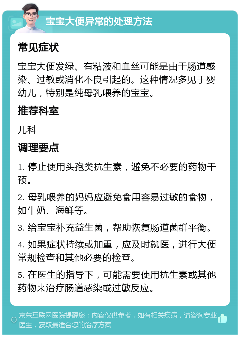 宝宝大便异常的处理方法 常见症状 宝宝大便发绿、有粘液和血丝可能是由于肠道感染、过敏或消化不良引起的。这种情况多见于婴幼儿，特别是纯母乳喂养的宝宝。 推荐科室 儿科 调理要点 1. 停止使用头孢类抗生素，避免不必要的药物干预。 2. 母乳喂养的妈妈应避免食用容易过敏的食物，如牛奶、海鲜等。 3. 给宝宝补充益生菌，帮助恢复肠道菌群平衡。 4. 如果症状持续或加重，应及时就医，进行大便常规检查和其他必要的检查。 5. 在医生的指导下，可能需要使用抗生素或其他药物来治疗肠道感染或过敏反应。