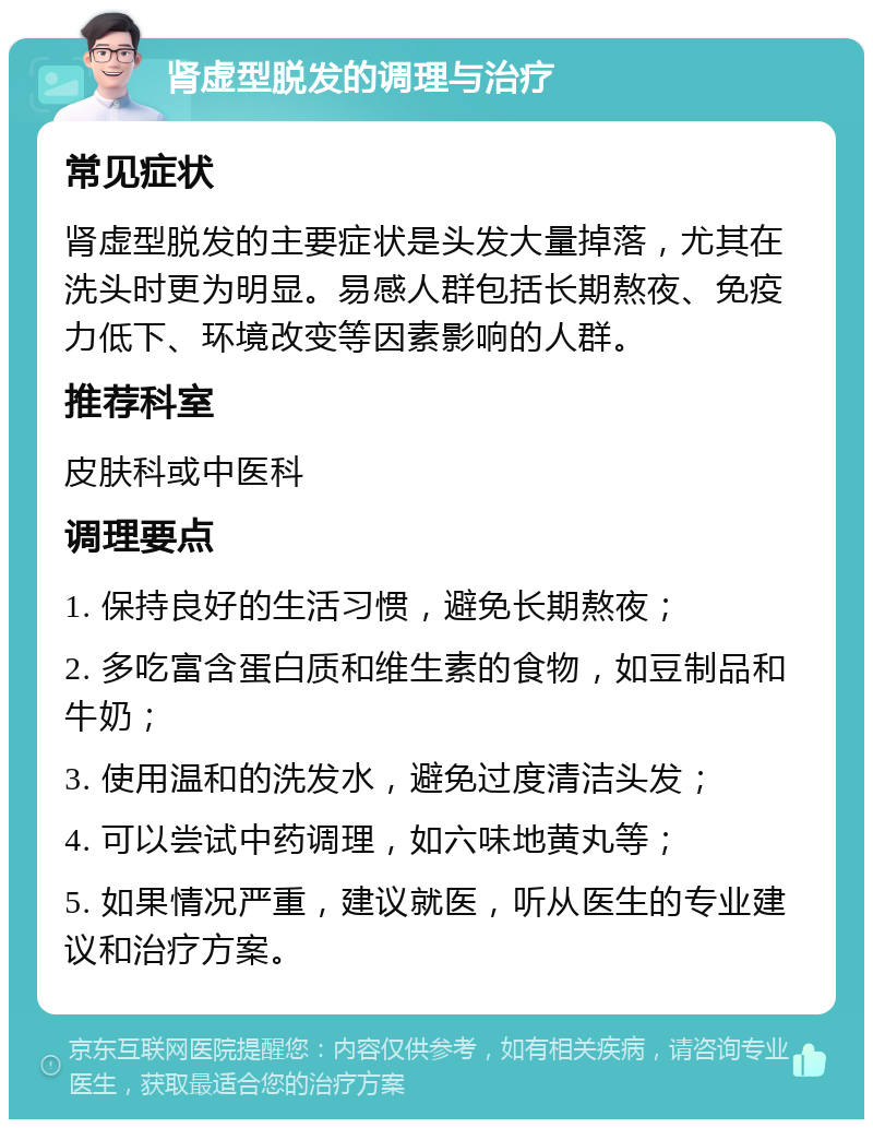 肾虚型脱发的调理与治疗 常见症状 肾虚型脱发的主要症状是头发大量掉落，尤其在洗头时更为明显。易感人群包括长期熬夜、免疫力低下、环境改变等因素影响的人群。 推荐科室 皮肤科或中医科 调理要点 1. 保持良好的生活习惯，避免长期熬夜； 2. 多吃富含蛋白质和维生素的食物，如豆制品和牛奶； 3. 使用温和的洗发水，避免过度清洁头发； 4. 可以尝试中药调理，如六味地黄丸等； 5. 如果情况严重，建议就医，听从医生的专业建议和治疗方案。