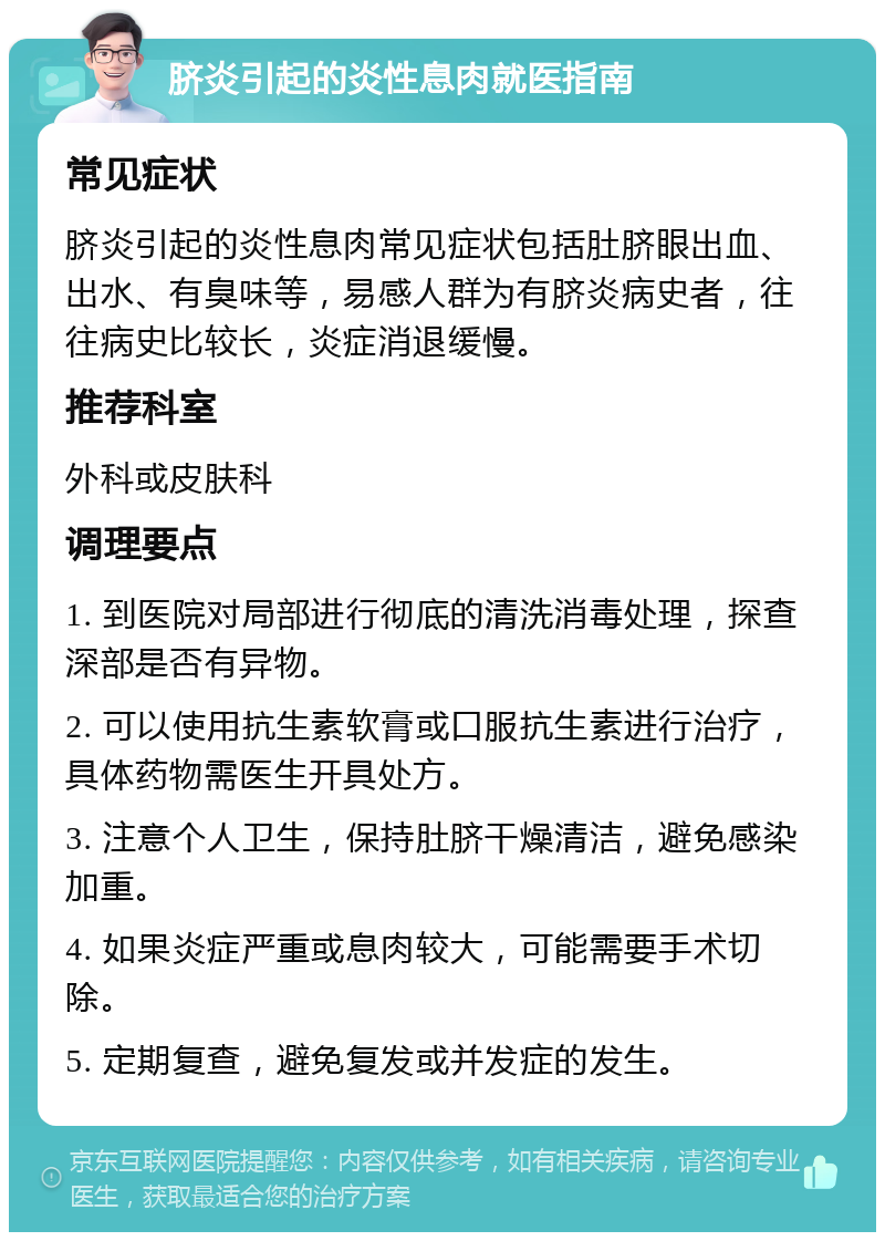 脐炎引起的炎性息肉就医指南 常见症状 脐炎引起的炎性息肉常见症状包括肚脐眼出血、出水、有臭味等，易感人群为有脐炎病史者，往往病史比较长，炎症消退缓慢。 推荐科室 外科或皮肤科 调理要点 1. 到医院对局部进行彻底的清洗消毒处理，探查深部是否有异物。 2. 可以使用抗生素软膏或口服抗生素进行治疗，具体药物需医生开具处方。 3. 注意个人卫生，保持肚脐干燥清洁，避免感染加重。 4. 如果炎症严重或息肉较大，可能需要手术切除。 5. 定期复查，避免复发或并发症的发生。