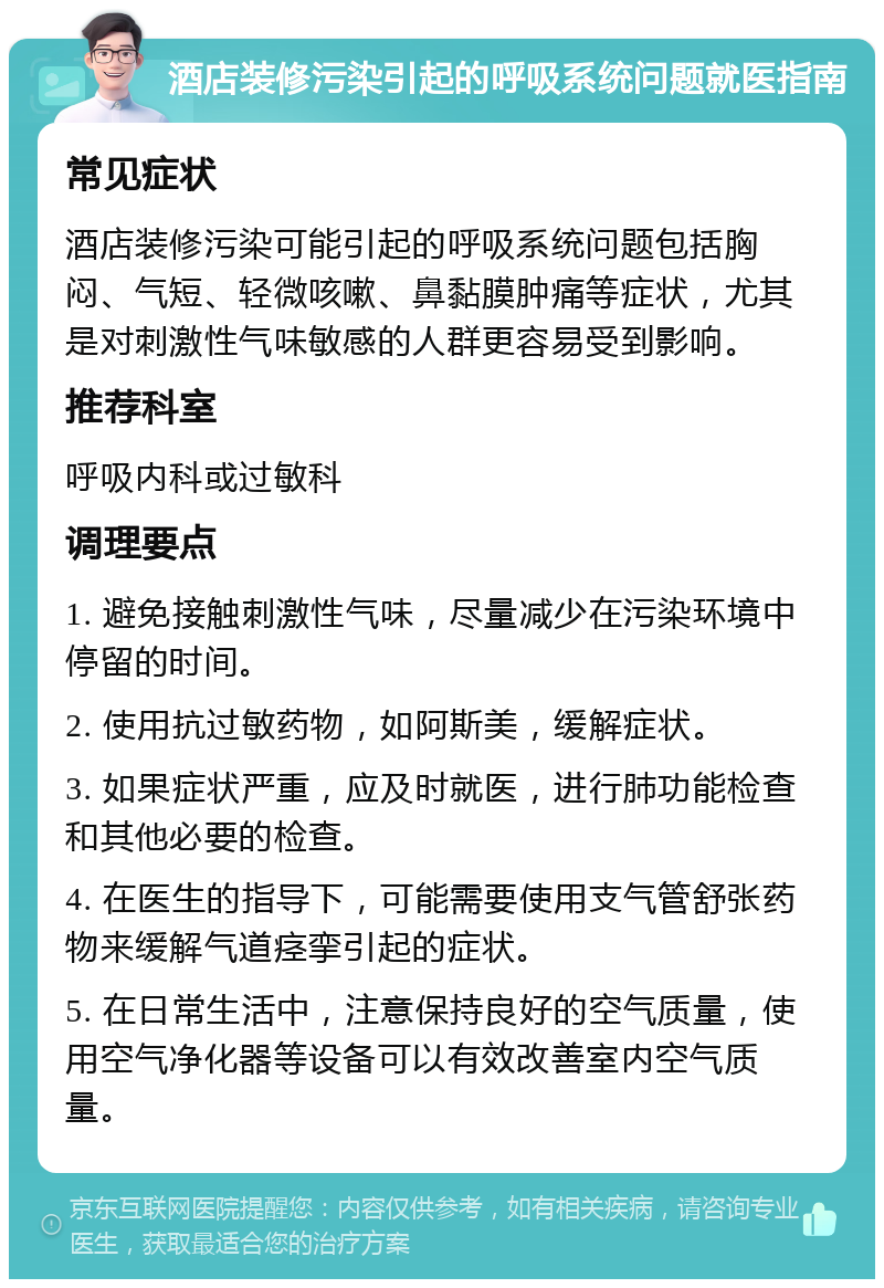 酒店装修污染引起的呼吸系统问题就医指南 常见症状 酒店装修污染可能引起的呼吸系统问题包括胸闷、气短、轻微咳嗽、鼻黏膜肿痛等症状，尤其是对刺激性气味敏感的人群更容易受到影响。 推荐科室 呼吸内科或过敏科 调理要点 1. 避免接触刺激性气味，尽量减少在污染环境中停留的时间。 2. 使用抗过敏药物，如阿斯美，缓解症状。 3. 如果症状严重，应及时就医，进行肺功能检查和其他必要的检查。 4. 在医生的指导下，可能需要使用支气管舒张药物来缓解气道痉挛引起的症状。 5. 在日常生活中，注意保持良好的空气质量，使用空气净化器等设备可以有效改善室内空气质量。