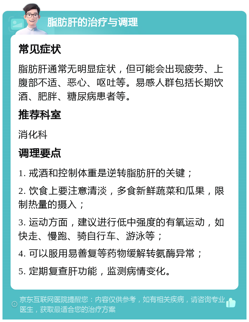 脂肪肝的治疗与调理 常见症状 脂肪肝通常无明显症状，但可能会出现疲劳、上腹部不适、恶心、呕吐等。易感人群包括长期饮酒、肥胖、糖尿病患者等。 推荐科室 消化科 调理要点 1. 戒酒和控制体重是逆转脂肪肝的关键； 2. 饮食上要注意清淡，多食新鲜蔬菜和瓜果，限制热量的摄入； 3. 运动方面，建议进行低中强度的有氧运动，如快走、慢跑、骑自行车、游泳等； 4. 可以服用易善复等药物缓解转氨酶异常； 5. 定期复查肝功能，监测病情变化。