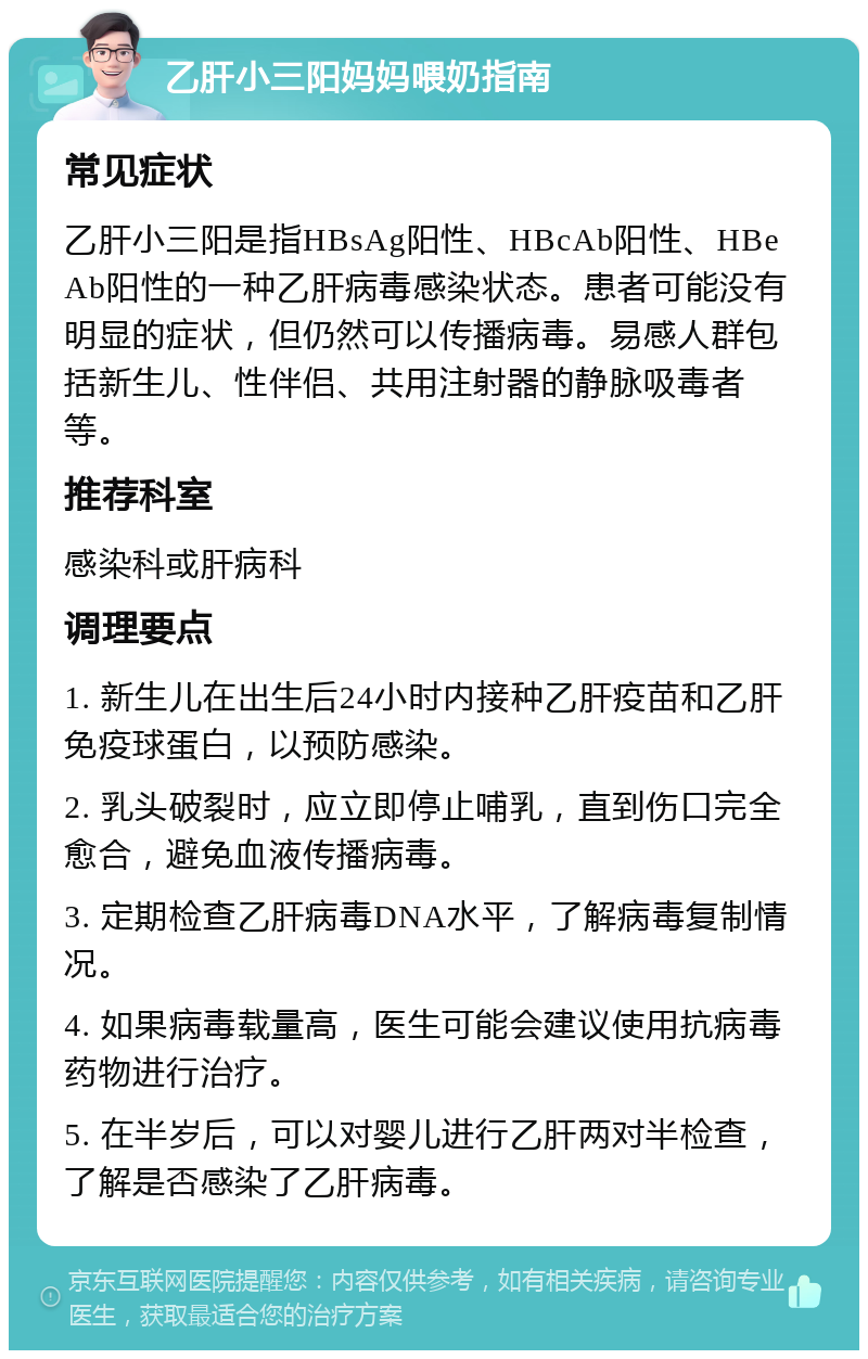 乙肝小三阳妈妈喂奶指南 常见症状 乙肝小三阳是指HBsAg阳性、HBcAb阳性、HBeAb阳性的一种乙肝病毒感染状态。患者可能没有明显的症状，但仍然可以传播病毒。易感人群包括新生儿、性伴侣、共用注射器的静脉吸毒者等。 推荐科室 感染科或肝病科 调理要点 1. 新生儿在出生后24小时内接种乙肝疫苗和乙肝免疫球蛋白，以预防感染。 2. 乳头破裂时，应立即停止哺乳，直到伤口完全愈合，避免血液传播病毒。 3. 定期检查乙肝病毒DNA水平，了解病毒复制情况。 4. 如果病毒载量高，医生可能会建议使用抗病毒药物进行治疗。 5. 在半岁后，可以对婴儿进行乙肝两对半检查，了解是否感染了乙肝病毒。