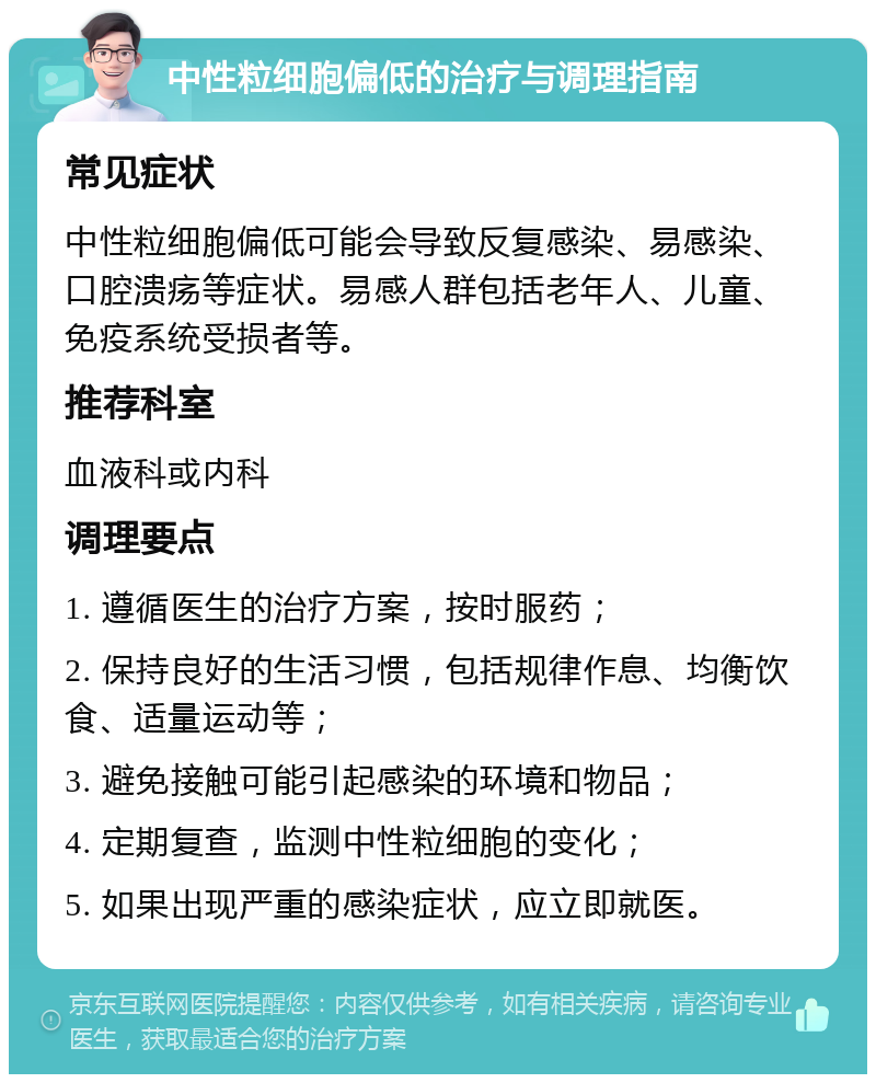 中性粒细胞偏低的治疗与调理指南 常见症状 中性粒细胞偏低可能会导致反复感染、易感染、口腔溃疡等症状。易感人群包括老年人、儿童、免疫系统受损者等。 推荐科室 血液科或内科 调理要点 1. 遵循医生的治疗方案，按时服药； 2. 保持良好的生活习惯，包括规律作息、均衡饮食、适量运动等； 3. 避免接触可能引起感染的环境和物品； 4. 定期复查，监测中性粒细胞的变化； 5. 如果出现严重的感染症状，应立即就医。