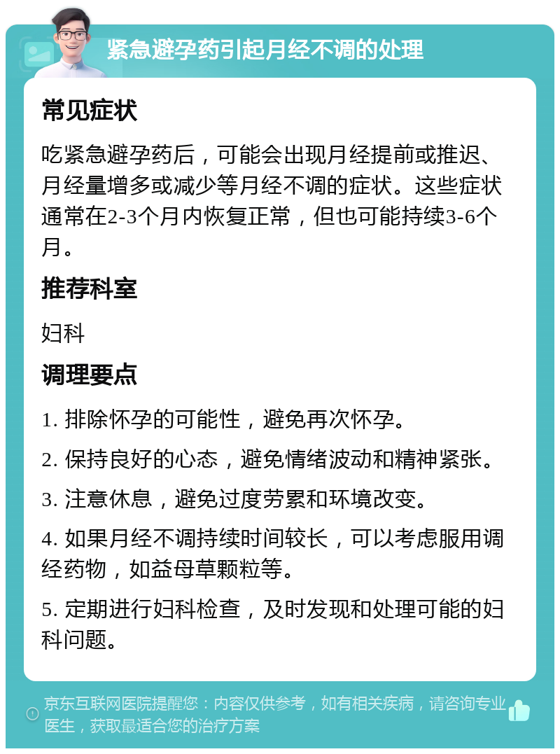 紧急避孕药引起月经不调的处理 常见症状 吃紧急避孕药后，可能会出现月经提前或推迟、月经量增多或减少等月经不调的症状。这些症状通常在2-3个月内恢复正常，但也可能持续3-6个月。 推荐科室 妇科 调理要点 1. 排除怀孕的可能性，避免再次怀孕。 2. 保持良好的心态，避免情绪波动和精神紧张。 3. 注意休息，避免过度劳累和环境改变。 4. 如果月经不调持续时间较长，可以考虑服用调经药物，如益母草颗粒等。 5. 定期进行妇科检查，及时发现和处理可能的妇科问题。