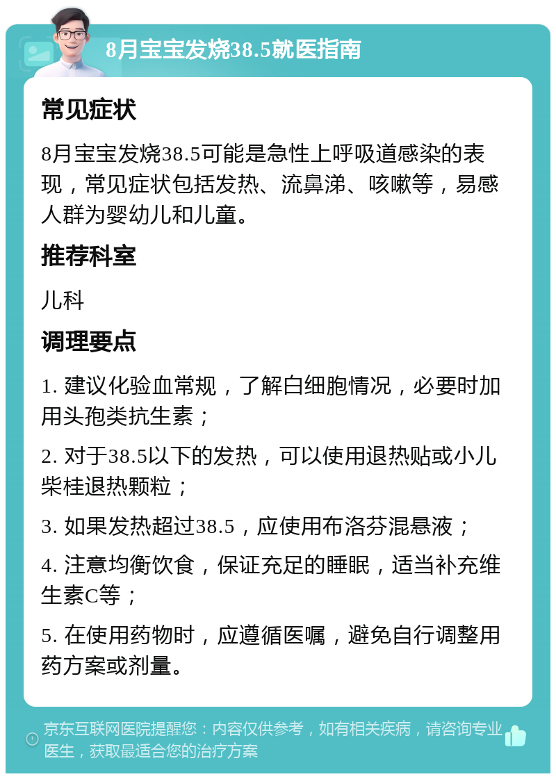 8月宝宝发烧38.5就医指南 常见症状 8月宝宝发烧38.5可能是急性上呼吸道感染的表现，常见症状包括发热、流鼻涕、咳嗽等，易感人群为婴幼儿和儿童。 推荐科室 儿科 调理要点 1. 建议化验血常规，了解白细胞情况，必要时加用头孢类抗生素； 2. 对于38.5以下的发热，可以使用退热贴或小儿柴桂退热颗粒； 3. 如果发热超过38.5，应使用布洛芬混悬液； 4. 注意均衡饮食，保证充足的睡眠，适当补充维生素C等； 5. 在使用药物时，应遵循医嘱，避免自行调整用药方案或剂量。