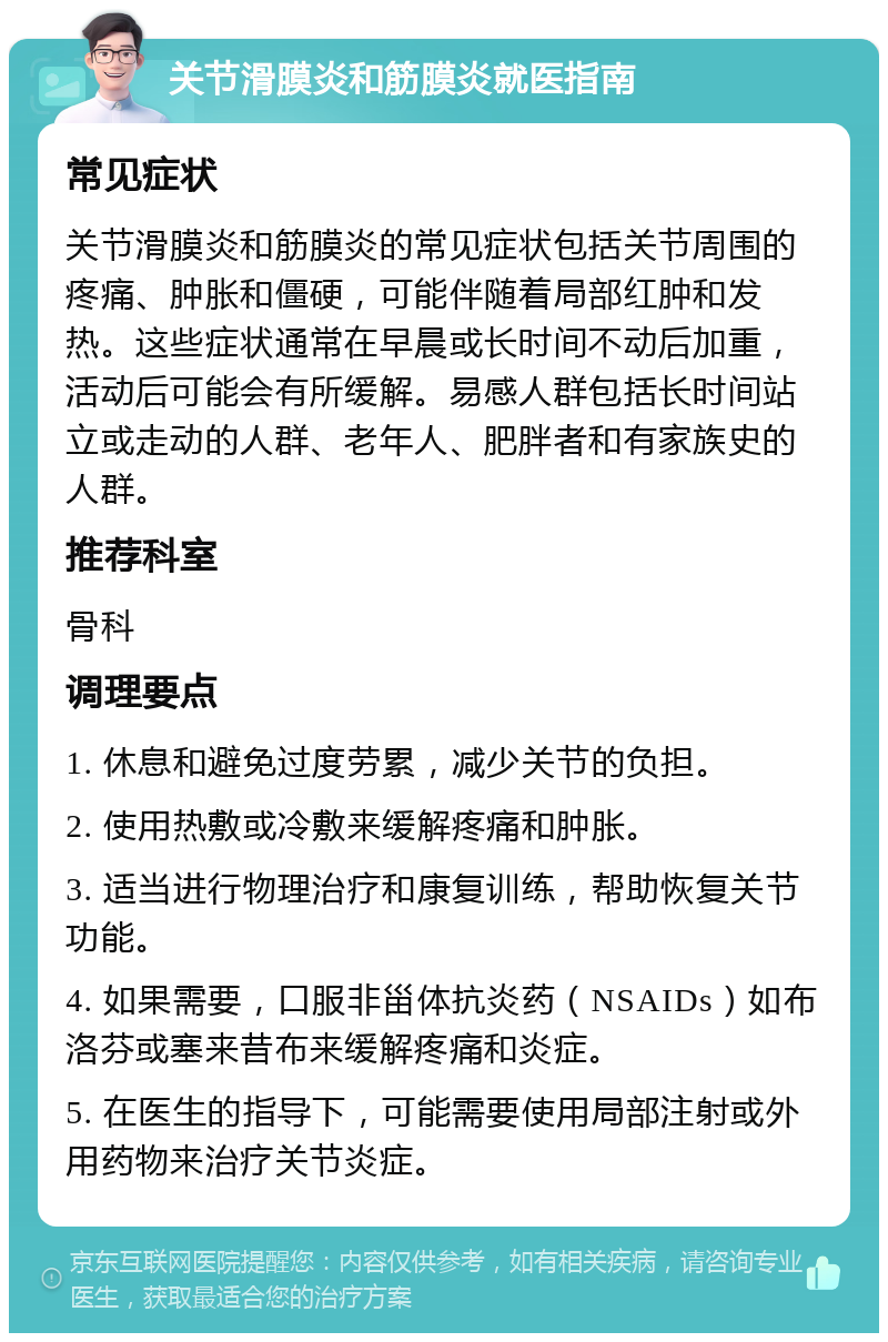 关节滑膜炎和筋膜炎就医指南 常见症状 关节滑膜炎和筋膜炎的常见症状包括关节周围的疼痛、肿胀和僵硬，可能伴随着局部红肿和发热。这些症状通常在早晨或长时间不动后加重，活动后可能会有所缓解。易感人群包括长时间站立或走动的人群、老年人、肥胖者和有家族史的人群。 推荐科室 骨科 调理要点 1. 休息和避免过度劳累，减少关节的负担。 2. 使用热敷或冷敷来缓解疼痛和肿胀。 3. 适当进行物理治疗和康复训练，帮助恢复关节功能。 4. 如果需要，口服非甾体抗炎药（NSAIDs）如布洛芬或塞来昔布来缓解疼痛和炎症。 5. 在医生的指导下，可能需要使用局部注射或外用药物来治疗关节炎症。