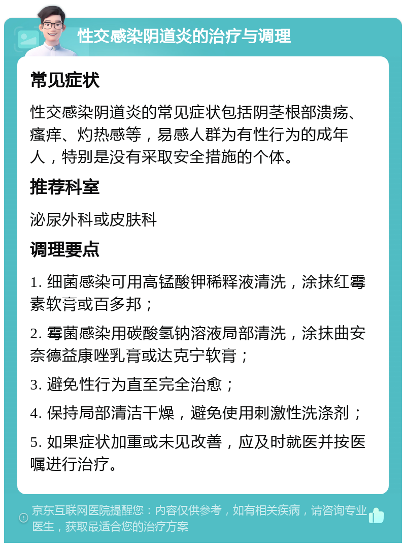 性交感染阴道炎的治疗与调理 常见症状 性交感染阴道炎的常见症状包括阴茎根部溃疡、瘙痒、灼热感等，易感人群为有性行为的成年人，特别是没有采取安全措施的个体。 推荐科室 泌尿外科或皮肤科 调理要点 1. 细菌感染可用高锰酸钾稀释液清洗，涂抹红霉素软膏或百多邦； 2. 霉菌感染用碳酸氢钠溶液局部清洗，涂抹曲安奈德益康唑乳膏或达克宁软膏； 3. 避免性行为直至完全治愈； 4. 保持局部清洁干燥，避免使用刺激性洗涤剂； 5. 如果症状加重或未见改善，应及时就医并按医嘱进行治疗。