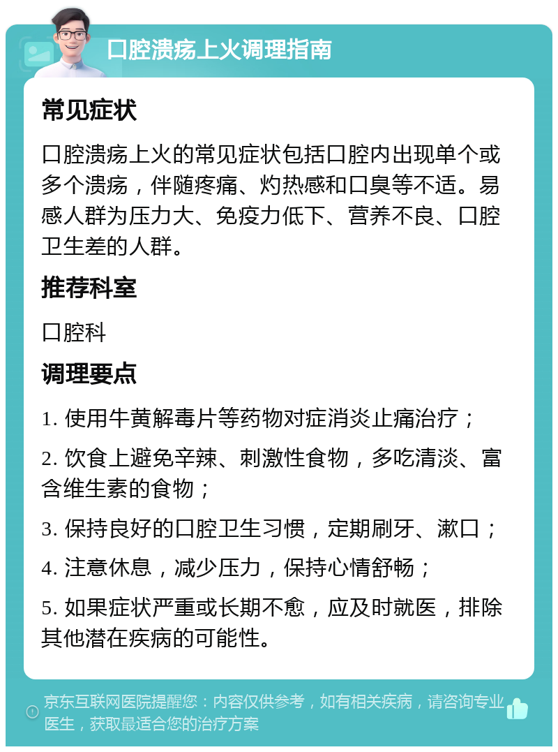 口腔溃疡上火调理指南 常见症状 口腔溃疡上火的常见症状包括口腔内出现单个或多个溃疡，伴随疼痛、灼热感和口臭等不适。易感人群为压力大、免疫力低下、营养不良、口腔卫生差的人群。 推荐科室 口腔科 调理要点 1. 使用牛黄解毒片等药物对症消炎止痛治疗； 2. 饮食上避免辛辣、刺激性食物，多吃清淡、富含维生素的食物； 3. 保持良好的口腔卫生习惯，定期刷牙、漱口； 4. 注意休息，减少压力，保持心情舒畅； 5. 如果症状严重或长期不愈，应及时就医，排除其他潜在疾病的可能性。