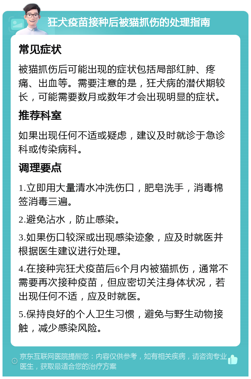 狂犬疫苗接种后被猫抓伤的处理指南 常见症状 被猫抓伤后可能出现的症状包括局部红肿、疼痛、出血等。需要注意的是，狂犬病的潜伏期较长，可能需要数月或数年才会出现明显的症状。 推荐科室 如果出现任何不适或疑虑，建议及时就诊于急诊科或传染病科。 调理要点 1.立即用大量清水冲洗伤口，肥皂洗手，消毒棉签消毒三遍。 2.避免沾水，防止感染。 3.如果伤口较深或出现感染迹象，应及时就医并根据医生建议进行处理。 4.在接种完狂犬疫苗后6个月内被猫抓伤，通常不需要再次接种疫苗，但应密切关注身体状况，若出现任何不适，应及时就医。 5.保持良好的个人卫生习惯，避免与野生动物接触，减少感染风险。