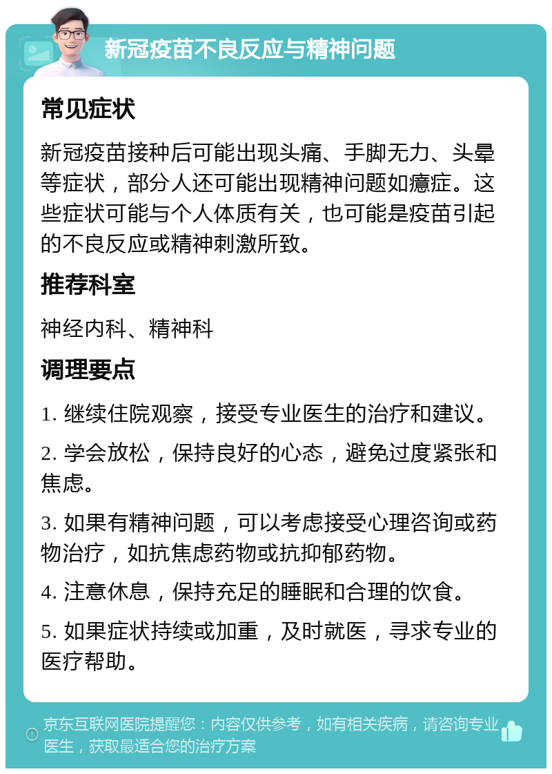 新冠疫苗不良反应与精神问题 常见症状 新冠疫苗接种后可能出现头痛、手脚无力、头晕等症状，部分人还可能出现精神问题如癔症。这些症状可能与个人体质有关，也可能是疫苗引起的不良反应或精神刺激所致。 推荐科室 神经内科、精神科 调理要点 1. 继续住院观察，接受专业医生的治疗和建议。 2. 学会放松，保持良好的心态，避免过度紧张和焦虑。 3. 如果有精神问题，可以考虑接受心理咨询或药物治疗，如抗焦虑药物或抗抑郁药物。 4. 注意休息，保持充足的睡眠和合理的饮食。 5. 如果症状持续或加重，及时就医，寻求专业的医疗帮助。