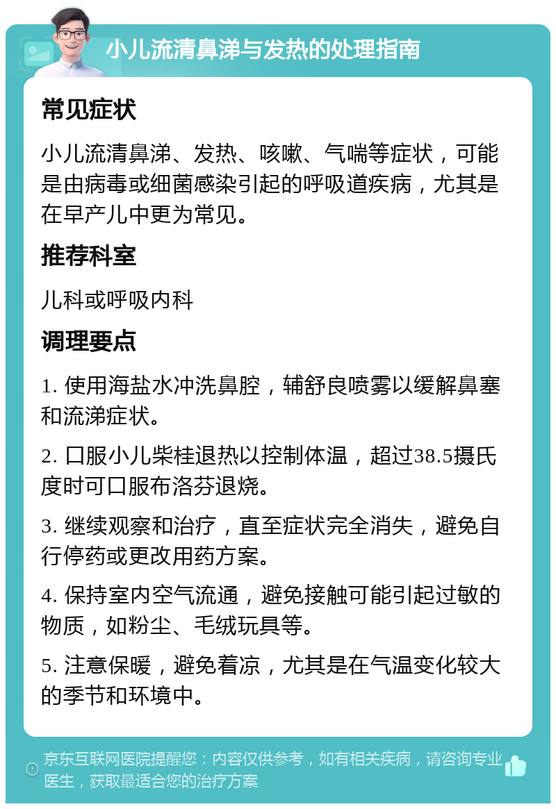 小儿流清鼻涕与发热的处理指南 常见症状 小儿流清鼻涕、发热、咳嗽、气喘等症状，可能是由病毒或细菌感染引起的呼吸道疾病，尤其是在早产儿中更为常见。 推荐科室 儿科或呼吸内科 调理要点 1. 使用海盐水冲洗鼻腔，辅舒良喷雾以缓解鼻塞和流涕症状。 2. 口服小儿柴桂退热以控制体温，超过38.5摄氏度时可口服布洛芬退烧。 3. 继续观察和治疗，直至症状完全消失，避免自行停药或更改用药方案。 4. 保持室内空气流通，避免接触可能引起过敏的物质，如粉尘、毛绒玩具等。 5. 注意保暖，避免着凉，尤其是在气温变化较大的季节和环境中。