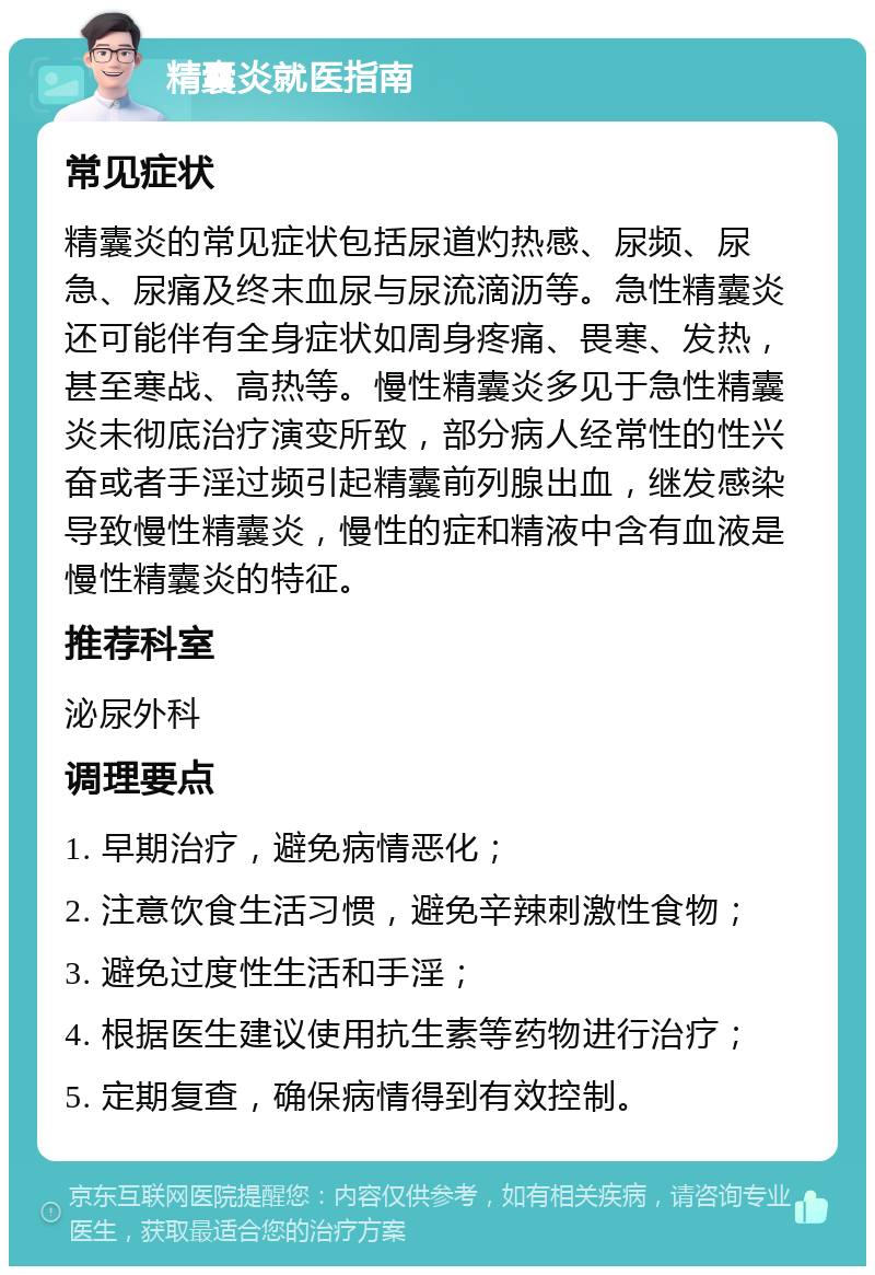 精囊炎就医指南 常见症状 精囊炎的常见症状包括尿道灼热感、尿频、尿急、尿痛及终末血尿与尿流滴沥等。急性精囊炎还可能伴有全身症状如周身疼痛、畏寒、发热，甚至寒战、高热等。慢性精囊炎多见于急性精囊炎未彻底治疗演变所致，部分病人经常性的性兴奋或者手淫过频引起精囊前列腺出血，继发感染导致慢性精囊炎，慢性的症和精液中含有血液是慢性精囊炎的特征。 推荐科室 泌尿外科 调理要点 1. 早期治疗，避免病情恶化； 2. 注意饮食生活习惯，避免辛辣刺激性食物； 3. 避免过度性生活和手淫； 4. 根据医生建议使用抗生素等药物进行治疗； 5. 定期复查，确保病情得到有效控制。