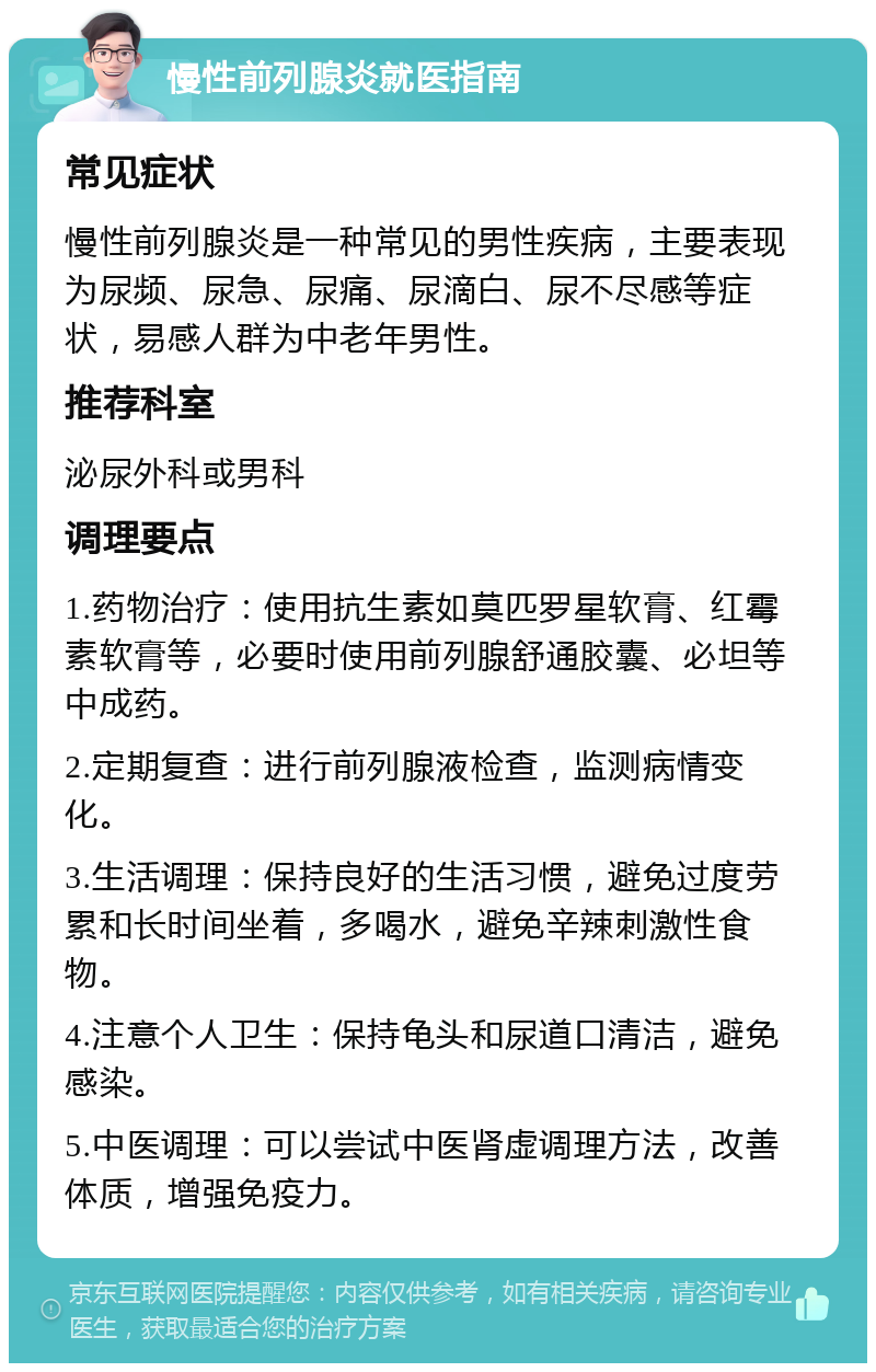 慢性前列腺炎就医指南 常见症状 慢性前列腺炎是一种常见的男性疾病，主要表现为尿频、尿急、尿痛、尿滴白、尿不尽感等症状，易感人群为中老年男性。 推荐科室 泌尿外科或男科 调理要点 1.药物治疗：使用抗生素如莫匹罗星软膏、红霉素软膏等，必要时使用前列腺舒通胶囊、必坦等中成药。 2.定期复查：进行前列腺液检查，监测病情变化。 3.生活调理：保持良好的生活习惯，避免过度劳累和长时间坐着，多喝水，避免辛辣刺激性食物。 4.注意个人卫生：保持龟头和尿道口清洁，避免感染。 5.中医调理：可以尝试中医肾虚调理方法，改善体质，增强免疫力。