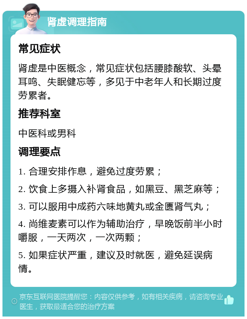 肾虚调理指南 常见症状 肾虚是中医概念，常见症状包括腰膝酸软、头晕耳鸣、失眠健忘等，多见于中老年人和长期过度劳累者。 推荐科室 中医科或男科 调理要点 1. 合理安排作息，避免过度劳累； 2. 饮食上多摄入补肾食品，如黑豆、黑芝麻等； 3. 可以服用中成药六味地黄丸或金匮肾气丸； 4. 尚维麦素可以作为辅助治疗，早晚饭前半小时嚼服，一天两次，一次两颗； 5. 如果症状严重，建议及时就医，避免延误病情。