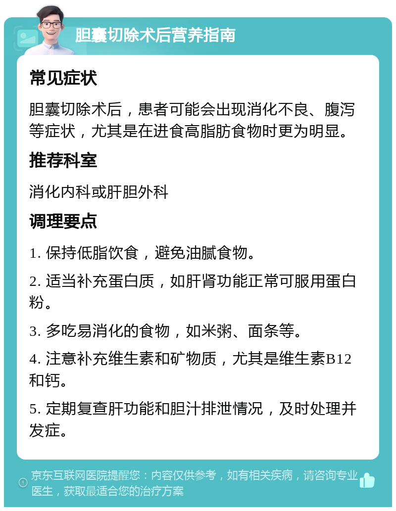 胆囊切除术后营养指南 常见症状 胆囊切除术后，患者可能会出现消化不良、腹泻等症状，尤其是在进食高脂肪食物时更为明显。 推荐科室 消化内科或肝胆外科 调理要点 1. 保持低脂饮食，避免油腻食物。 2. 适当补充蛋白质，如肝肾功能正常可服用蛋白粉。 3. 多吃易消化的食物，如米粥、面条等。 4. 注意补充维生素和矿物质，尤其是维生素B12和钙。 5. 定期复查肝功能和胆汁排泄情况，及时处理并发症。