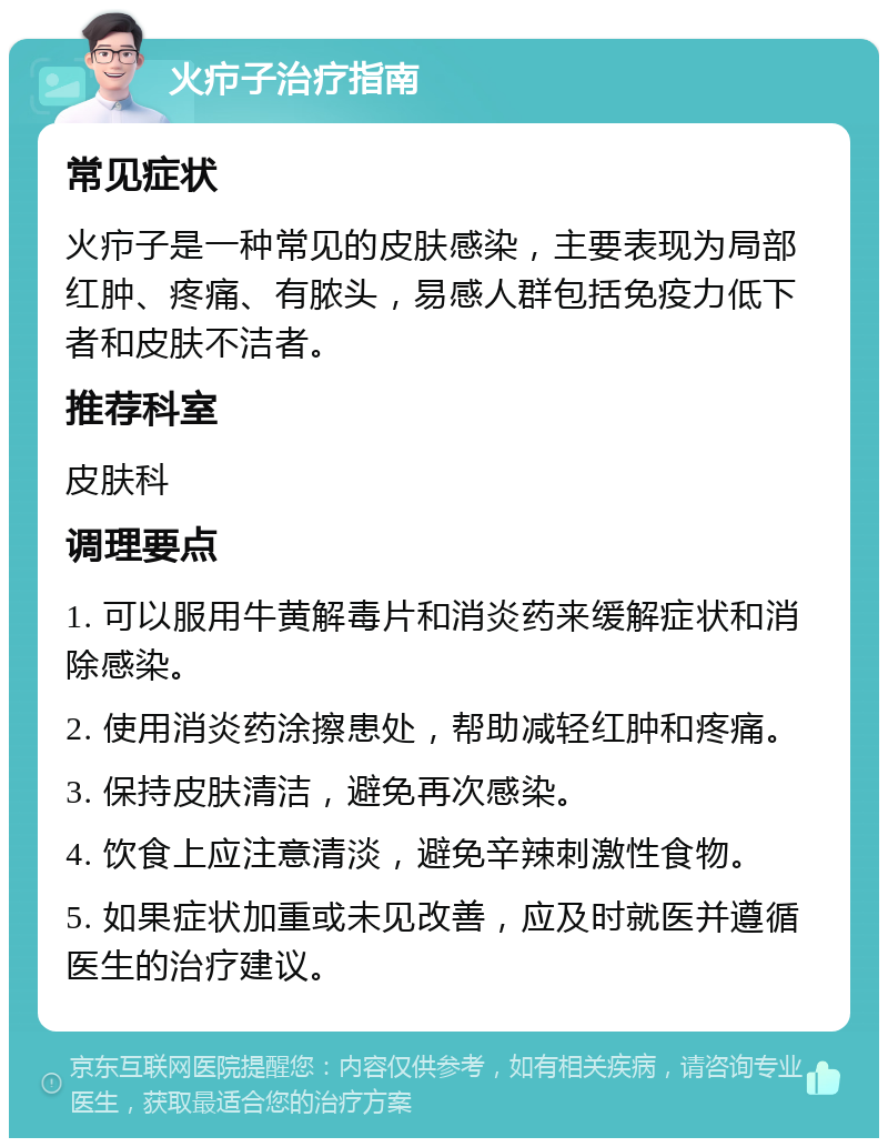 火疖子治疗指南 常见症状 火疖子是一种常见的皮肤感染，主要表现为局部红肿、疼痛、有脓头，易感人群包括免疫力低下者和皮肤不洁者。 推荐科室 皮肤科 调理要点 1. 可以服用牛黄解毒片和消炎药来缓解症状和消除感染。 2. 使用消炎药涂擦患处，帮助减轻红肿和疼痛。 3. 保持皮肤清洁，避免再次感染。 4. 饮食上应注意清淡，避免辛辣刺激性食物。 5. 如果症状加重或未见改善，应及时就医并遵循医生的治疗建议。