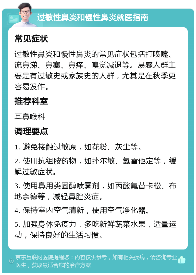 过敏性鼻炎和慢性鼻炎就医指南 常见症状 过敏性鼻炎和慢性鼻炎的常见症状包括打喷嚏、流鼻涕、鼻塞、鼻痒、嗅觉减退等。易感人群主要是有过敏史或家族史的人群，尤其是在秋季更容易发作。 推荐科室 耳鼻喉科 调理要点 1. 避免接触过敏原，如花粉、灰尘等。 2. 使用抗组胺药物，如扑尔敏、氯雷他定等，缓解过敏症状。 3. 使用鼻用类固醇喷雾剂，如丙酸氟替卡松、布地奈德等，减轻鼻腔炎症。 4. 保持室内空气清新，使用空气净化器。 5. 加强身体免疫力，多吃新鲜蔬菜水果，适量运动，保持良好的生活习惯。