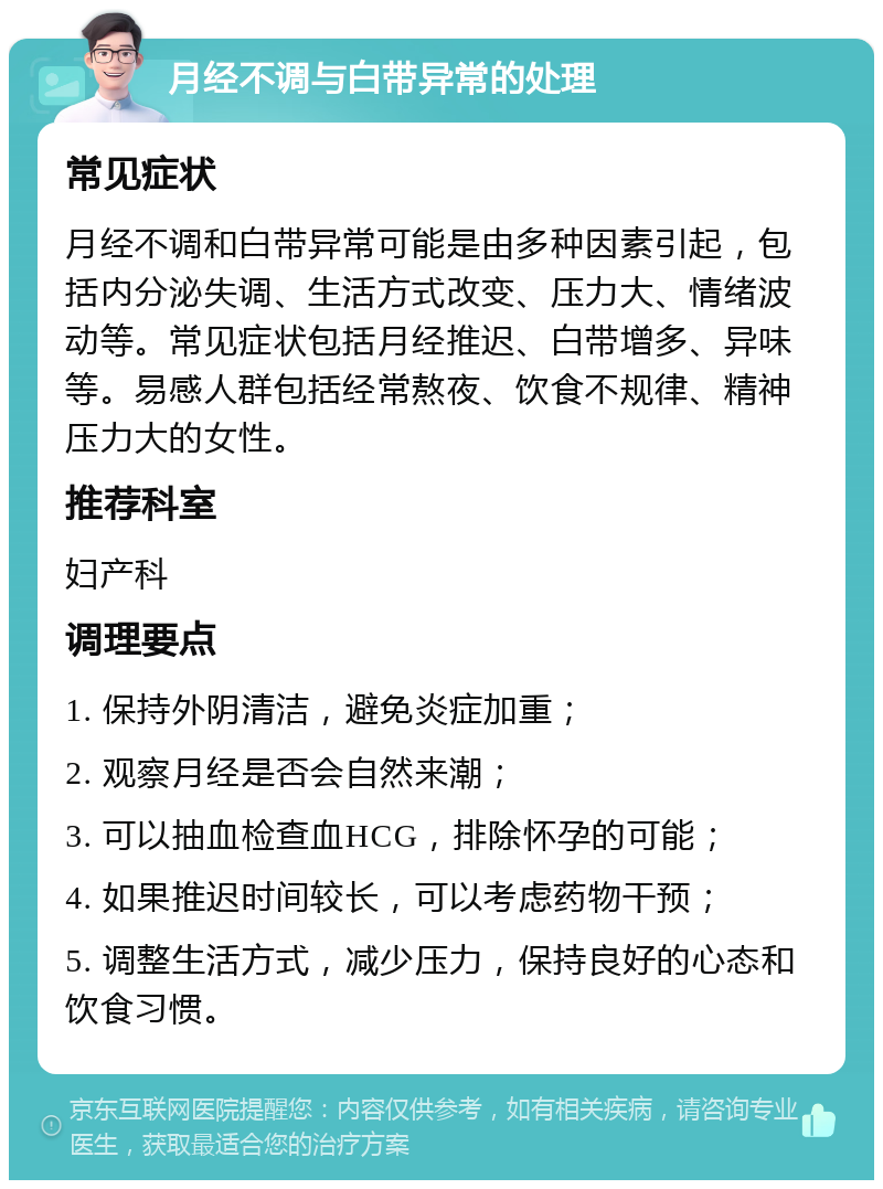 月经不调与白带异常的处理 常见症状 月经不调和白带异常可能是由多种因素引起，包括内分泌失调、生活方式改变、压力大、情绪波动等。常见症状包括月经推迟、白带增多、异味等。易感人群包括经常熬夜、饮食不规律、精神压力大的女性。 推荐科室 妇产科 调理要点 1. 保持外阴清洁，避免炎症加重； 2. 观察月经是否会自然来潮； 3. 可以抽血检查血HCG，排除怀孕的可能； 4. 如果推迟时间较长，可以考虑药物干预； 5. 调整生活方式，减少压力，保持良好的心态和饮食习惯。